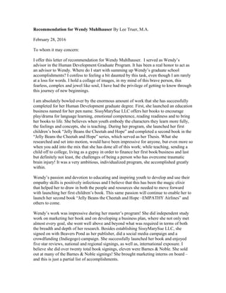 Recommendation for Wendy Muhlhauser By Lee Truer, M.A.
February 28, 2016
To whom it may concern:
I offer this letter of recommendation for Wendy Muhlhauser. I served as Wendy’s
advisor in the Human Development Graduate Program. It has been a real honor to act as
an advisor to Wendy. Where do I start with summing up Wendy’s graduate school
accomplishments? I confess to feeling a bit daunted by this task, even though I am rarely
at a loss for words. I hold a collage of images, in my mind of this brave person, this
fearless, complex and jewel like soul, I have had the privilege of getting to know through
this journey of new beginnings.
I am absolutely bowled over by the enormous amount of work that she has successfully
completed for her Human Development graduate degree. First, she launched an education
business named for her pen name. SissyMarySue LLC offers her books to encourage
play/drama for language learning, emotional competence, reading readiness and to bring
her books to life. She believes when youth embody the characters they learn more fully,
the feelings and concepts, she is teaching. During her program, she launched her first
children’s book “Jelly Beans the Cheetah and Hope” and completed a second book in the
“Jelly Beans the Cheetah and Hope” series, which served as her Thesis. What she
researched and set into motion, would have been impressive for anyone, but even more so
when you add into the mix that she has done all of this work; while teaching, sending a
child off to college, living as a gypsy in order to finance her first book/business and last
but definitely not least, the challenges of being a person who has overcome traumatic
brain injury! It was a very ambitious, individualized program, she accomplished greatly
within.
Wendy’s passion and devotion to educating and inspiring youth to develop and use their
empathy skills is positively infectious and I believe that this has been the magic elixir
that helped her to draw in both the people and resources she needed to move forward
with launching her first children’s book. This same passion will continue to enable her to
launch her second book “Jelly Beans the Cheetah and Hope –EMPATHY Airlines” and
others to come.
Wendy’s work was impressive during her master’s program! She did independent study
work on marketing her book and on developing a business plan, where she not only met
almost every goal, she went well above and beyond what was required in terms of both
the breadth and depth of her research. Besides establishing SissyMarySue LLC, she
signed on with Beavers Pond as her publisher, did a social media campaign and a
crowdfunding (Indiegogo) campaign. She successfully launched her book and enjoyed
five star reviews, national and regional signings, as well as, international exposure. I
believe she did over twenty total book signings, eleven were Barnes & Noble. She sold
out at many of the Barnes & Noble signings! She brought marketing interns on board –
and this is just a partial list of accomplishments.
 