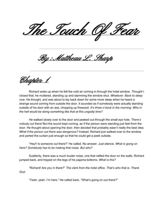 The Touch Of Fear
By :Mattheau L. Sharp
Chapter 1
 
Richard woke up when he felt the cold air coming in through the hotel window. ​Thought I 
closed that, ​he muttered, standing up and slamming the window shut. ​Whatever. Back to sleep 
now. ​He thought, and was about to lay back down for some more sleep when he heard a 
strange sound coming from outside the door. It sounded as if somebody were actually standing 
outside of his door with an axe, chopping up firewood. ​It’s three o’clock in the morning. Who in 
the hell would be doing something like that at this ungodly time? 
 
He walked slowly over to the door and peeked out through the small eye hole. ​There’s 
nobody out there!​ But the sound kept coming, as if the person were standing just feet from the 
door. He thought about opening the door, then decided that probably wasn’t really the best idea. 
What if the person out there was dangerous? ​Instead, Richard just walked over to the window 
and parted the curtain just enough so that he could get a peek outside. 
 
“Hey!! Is someone out there?”​ ​He called. No answer. Just silence. ​What is going on 
here?​ ​Somebody has to be making that noise. But who? 
 
Suddenly, there was a much louder noise, one that rattled the door on the walls. Richard 
jumped back, and tripped on the legs of his pajama bottoms. ​What is this? 
 
“Richard! Are you in there?” ​The clerk from the hotel office. That’s who that is. Thank 
God. 
 
“Yeah, yeah. I’m here.” He called back. “What’s going on out there?” 
 
 