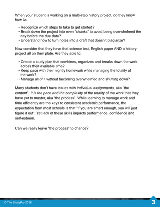Many students don’t have issues with individual assignments, aka “the
content". It is the pace and the complexity of the totality of the work that they
have yet to master, aka “the process”. While learning to manage work and
time eﬃciently are the keys to consistent academic performance, the
expectation from most schools is that “if you are smart enough, you will just
ﬁgure it out”. Yet lack of these skills impacts performance, conﬁdence and
self-esteem.
Can we really leave “the process” to chance?
• Create a study plan that combines, organizes and breaks down the work
across their available time?
• Keep pace with their nightly homework while managing the totality of
the work?
• Manage all of it without becoming overwhelmed and shutting down?
When your student is working on a multi-step history project, do they know
how to:
• Recognize which steps to take to get started?
• Break down the project into even “chunks” to avoid being overwhelmed the
day before the due date?
• Understand how to turn notes into a draft that doesn’t plagiarize?
Now consider that they have that science test, English paper AND a history
project all on their plate. Are they able to:
© The StudyPro 2016 3
 