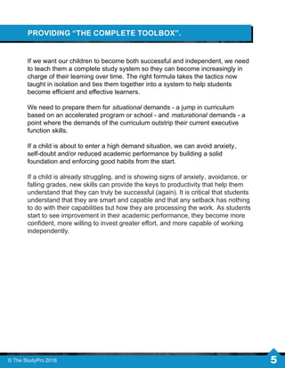 PROVIDING “THE COMPLETE TOOLBOX”.
If we want our children to become both successful and independent, we need
to teach them a complete study system so they can become increasingly in
charge of their learning over time. The right formula takes the tactics now
taught in isolation and ties them together into a system to help students
become eﬃcient and eﬀective learners.
We need to prepare them for situational demands - a jump in curriculum
based on an accelerated program or school - and maturational demands - a
point where the demands of the curriculum outstrip their current executive
function skills.
If a child is about to enter a high demand situation, we can avoid anxiety,
self-doubt and/or reduced academic performance by building a solid
foundation and enforcing good habits from the start.
If a child is already struggling, and is showing signs of anxiety, avoidance, or
falling grades, new skills can provide the keys to productivity that help them
understand that they can truly be successful (again). It is critical that students
understand that they are smart and capable and that any setback has nothing
to do with their capabilities but how they are processing the work. As students
start to see improvement in their academic performance, they become more
conﬁdent, more willing to invest greater eﬀort, and more capable of working
independently.
© The StudyPro 2016 5
 