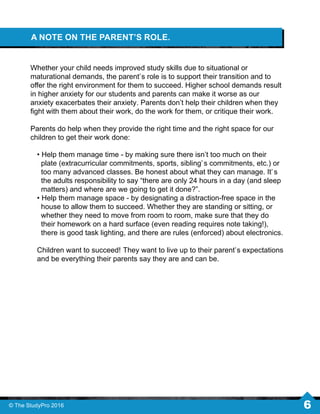 A NOTE ON THE PARENT’S ROLE.
Whether your child needs improved study skills due to situational or
maturational demands, the parent’s role is to support their transition and to
oﬀer the right environment for them to succeed. Higher school demands result
in higher anxiety for our students and parents can make it worse as our
anxiety exacerbates their anxiety. Parents don’t help their children when they
ﬁght with them about their work, do the work for them, or critique their work.
Parents do help when they provide the right time and the right space for our
children to get their work done:
• Help them manage time - by making sure there isn’t too much on their
plate (extracurricular commitments, sports, sibling’s commitments, etc.) or
too many advanced classes. Be honest about what they can manage. It’s
the adults responsibility to say “there are only 24 hours in a day (and sleep
matters) and where are we going to get it done?”.
• Help them manage space - by designating a distraction-free space in the
house to allow them to succeed. Whether they are standing or sitting, or
whether they need to move from room to room, make sure that they do
their homework on a hard surface (even reading requires note taking!),
there is good task lighting, and there are rules (enforced) about electronics.
Children want to succeed! They want to live up to their parent’s expectations
and be everything their parents say they are and can be.
© The StudyPro 2016 6
 