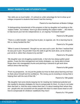 WHAT PARENTS AND STUDENTS SAY.
“Her skills are so much better - It’s almost an unfair advantage for her to show up at
college compared to students that haven’t had this training..”
Parent of a now-freshman at Boston College
Parent of a 9th grader
“A distinguishing characteristic of this program is that my daughter isn’t working on the
‘subject matter’, but instead, ‘how to go about tackling the subject matter ’... the intent is
to help launch your kid into independence vs. an ongoing “homework helper”
Parent of a 11th grader
“There is a skills transfer - learning how to plan, to organize, etc. He is learning how to
ﬁsh vs. being handed the ﬁsh.”
Parent of a 7th grader
“When it came to homework, I thought my son was such a pain. But then I realized that
he was just in pain. He just didn’t have the skills to get the work done, so he chose to
just not do it, rather than choose to try and fail.”
Parent of a 7th grader
“My daughter had some blocks keeping her for meeting her intellectual potential and
she needed to develop strategies for how to compensate for them. It is key to not make
them feel bad i.e. that this issue makes them bad. It’s about meeting them where they
are - people who are successful are the people who learn to meet issues head on and
how to compensate for whatever roadblocks they have”.
Parent of a 8th grader
“My daughter was not struggling academically, in fact she has always gotten great
grades. It was the time management and study strategies, e.g. being able to break
things down into manageable chunks and planning in advance to get work done
without stress that was key.”
“From my perspective...its not just the grades but how he feels about learning and how
he feels about himself and his conﬁdence. The money you’re investing is money that is
helping them with the rest of their life.”
Parent of a 10th grader
© The StudyPro 2016 8
 