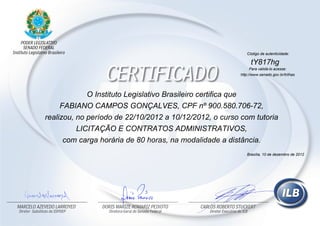 O Instituto Legislativo Brasileiro certifica que
FABIANO CAMPOS GONÇALVES, CPF nº 900.580.706-72,
realizou, no período de 22/10/2012 a 10/12/2012, o curso com tutoria
LICITAÇÃO E CONTRATOS ADMINISTRATIVOS,
com carga horária de 80 horas, na modalidade a distância.
Código de autenticidade:
tY817hg
Para validá-lo acesse:
http://www.senado.gov.br/trilhas
Brasília, 10 de dezembro de 2012
 