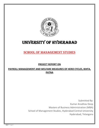 1 | P a g e
UNIVERSITY OF HYDERABAD
SCHOOL OF MANAGEMENT STUDIES
PROJECT REPORT ON
PAYROLL MANAGEMENT AND WELFARE MEASURES OF HERO CYCLES, BIHTA,
PATNA
Submitted By:
Kumar Anubhav Deep
Masters of Business Administration (MBA)
School of Management Studies, Hyderabad Central University
Hyderabad, Telangana
 