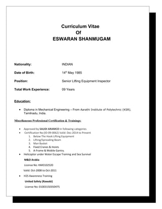 Curriculum Vitae
Of
ESWARAN SHANMUGAM
Nationality: INDIAN
Date of Birth: 14th
May 1985
Position: Senior Lifting Equipment Inspector
Total Work Experience: 09 Years
Education:
• Diploma in Mechanical Engineering – From Aarathi Institute of Polytechnic (KSR),
Tamilnadu, India.
Miscellaneous Professional Certification & Trainings:
• Approved by SAUDI ARAMCO in following categories
• Certification No:(ID-09-0062) Valid: Dec-2014 to Present
1. Below The Hook Lifting Equipment
2. Lifting/Spreading Beam
3. Man Basket
4. Fixed Cranes & Hoists
5. A-Frame & Mobile Gantry.
• Helicoptor under Water Escape Training and Sea Survival
M&O Arabia
License No: KMO102520
Valid: Oct-2008 to Oct-2011
• H2S Awareness Training
United Safety (Rawabi)
License No: 01003150350475
 