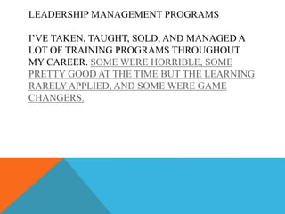LEADERSHIP MANAGEMENT PROGRAMS
I’VE TAKEN, TAUGHT, SOLD, AND MANAGED A
LOT OF TRAINING PROGRAMS THROUGHOUT
MY CAREER. SOME WERE HORRIBLE, SOME
PRETTY GOOD AT THE TIME BUT THE LEARNING
RARELY APPLIED, AND SOME WERE GAME
CHANGERS.
 