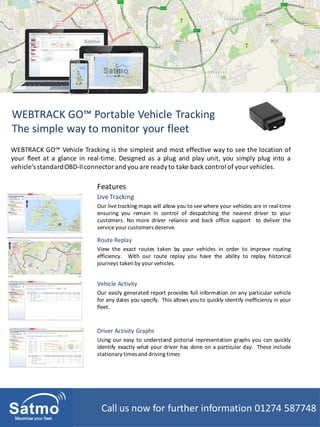 WEBTRACK GO™ Portable Vehicle Tracking
The simple way to monitor your fleet
LiveTracking
Our live tracking maps will allow you to see where your vehicles are in real-time
ensuring you remain in control of despatching the nearest driver to your
customers. No more driver reliance and back office support to deliver the
serviceyour customers deserve.
WEBTRACK GO™ Vehicle Tracking is the simplest and most effective way to see the location of
your fleet at a glance in real-time. Designed as a plug and play unit, you simply plug into a
vehicle’s standardOBD-IIconnectorand you are readyto take back control of yourvehicles.
Features
Vehicle Activity
Our easily generated report provides full information on any particular vehicle
for any dates you specify. This allows you to quickly identify inefficiency in your
fleet.
Route Replay
View the exact routes taken by your vehicles in order to improve routing
efficiency. With our route replay you have the ability to replay historical
journeys taken by your vehicles.
Driver Activity Graphs
Using our easy to understand pictorial representation graphs you can quickly
identify exactly what your driver has done on a particular day. These include
stationary timesand driving times
Call us now for further information 01274 587748
 