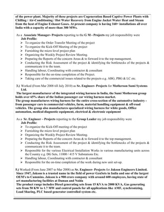 of the power plant. Majority of these projects are Cogeneration Based Captive Power Plants with
Chilling / Air-Conditioning / Hot Water Recovery from Engine Jacket Water Heat and Steam
from the heat of Engine Exhaust Gases. At present company is having 160+ installations all over
India with a capacity of more than 300 MWs.
As a Associate Manager- Projects reporting to the G M - Projects my job responsibility were
Job Profile:
 To organize the Order Transfer Meeting of the project
 To organize the Kick-Off Meeting of the project
 Furnishing the micro level project plan
 Organizing the Weekly Project Review Meeting.
 Preparing the Reports of the concern Areas & to forward it to the top management.
 Conducting the Risk Assessment of the project & identifying the bottlenecks of the projects &
communicate it to the team.
 Handling labour, Coordinating with contractor & consultant
 Responsible for the on-time completion of the Project.
 Taking care of the commercial issues related to the projects e.g. ABG, PBG & LC etc.
3.) Worked (From Mar 2008 till July 2010) as Sr. Engineer- Projects for Motherson Sumi Systems
Ltd.
The largest manufacturer of the integrated wiring harness in India, the Sumi Motherson group
holds over 65% share of the Indian passenger car wiring harness market.
The group manufactures wiring harness for the entire cross-section of the automotive industry -
from passenger cars to commercial vehicles, farm, material handling equipment & off-road
vehicles. The group also manufactures specialized wiring harness for white goods, Office
automation, medical diagnostic equipment, electrical & electronic equipment
As a Sr. Engineer – Projects reporting to the Group Leader my job responsibility were
Job Profile:
 To organize the Kick-Off meeting of the project
 Furnishing the micro level project plan
 Organizing the Weekly Project Review Meeting.
 Preparing the Reports of the concern Areas & to forward it to the top management.
 Conducting the Risk Assessment of the project & identifying the bottlenecks of the projects &
communicate it to the team.
 Responsible for the various Electrical Installation Works in various manufacturing units across
the Country e.g. DG Sets, 11000 / 415 V Substations Etc.
 Handling labour, Coordinating with contractor & consultant
 Responsible for the on-time completion of the work during new unit set-up.
5.) Worked (From June 2007 to Mar 2008) as Sr. Engineer- Projects for Jakson Engineers Limited.
Since 1947, Jakson is a trusted name in the field of power GenSets in India and one of the largest
OEM's to Cummins. Jakson is a 900 crore company with around 600 employees, having state of
art manufacturing facilities at Daman and Noida
The product range includes Diesel generating sets from 15 KVA to 2000 KVA, Gas generating
sets from 50 KW to 1.7 MW and control panels for all applications like AMF, synchronizing,
Load Sharing, PLC based generator controlled system etc.
 