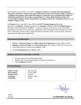 6.) Worked (From June 2005 to June 2007) as Engineer- Projects for Tricolite Electricals industries.
Since 1947, Tricolite is a pioneer name in the field of Power and Control Panels in India. Tricolite is a
1.6 Billion INR company with around 600 employees, having state of art manufacturing facilities at
Sahibabad and Manesar. The product range includes LV Custom Built Switchgear Panels, MV
Custom Built Switchgear Panels, Sandwich Bus ways Blokset Panels, DG Automation Panels, Low &
Medium Voltage ATS etc.
7.) Worked (From Aug-2002 to May-2005) with OVN Trading Engineers Pvt. Ltd.,
Worked as an Engineer – Service reporting to the Manager -service for OVN Trading Engineers
Pvt. Ltd. Authorized Dealer for C.D.S.S. – A premier company in the Service sector which deals
maintenance and repair of main alternator maintenance and overhauling of Diesel Engines up to 2000
KVA. Lubricating, oil and coolant, single point Service Contract, power on rent, acoustic enclosures
repowering and replacement upgrade kits.
Educational Qualifications
 B.Tech. in Electrical Engg from Delhi College OF Engineering, Bawana, Delhi in 2009
 Diploma in Electrical Engg. From Pusa Polytechnic, Pusa, Delhi in 2002 with First division.
 Passed 10+2 (Science Stream) from C.B.S.E., Delhi
 Passed Matriculation from C.B.S.E., Delhi
Hobbies and Extra Curricular Activities
1. Playing Cricket, Chess and Reading Books.
2. Winner of the Chess Championship in College Annual Games.
3. “C” Certificate in N.C.C.
Personal Details
Father’s Name : Shri Lila Dhar
Date of Birth : 07 Aug 1980
Marital Status : Married
Languages : English , Hindi
Nationality : Indian
DATE:
PLACE: (NARENDRA KUMARNARENDRA KUMAR)
 