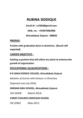 RUBINA SIDDIQUE
Email id - ru7664@gmail.com
Mob. no. - +919375062066
Ahmadabad, Gujarat - 380055
PROFILE:
Fresher with graduation done in chemistry . (Result still
expected)
CAREER OBJECTIVE :
Seeking a position that will utilize my talent to enhance the
growth of organization
EDUCATIONAL QUALIFICATIONS :
R G SHAH SCIENCE COLLEGE, Ahmadabad, Gujarat
Bachelor of Science with Honours in Chemistry
(Expected June-July 2016)
NIRMAN HIGH SCHOOL, Ahmadabad, Gujarat
HSC (GSEB) (March 2013)
CHRIST CHHURCH DIOCESAN SCHOOL
SSC (CBSE) (May 2011)
 
