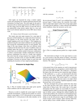 TABLE I: DH Parameters for King Louie.
1 2 3 4 End
θ q1 + π
2
q2 q3 q4 q5 + π
d -0.05 0 0 0 0
a 0.18 0.32 0.28 0.14 0.28
α −π
2
0 0 π
2
0
Joint angles are measured by using a motion capture
system and calculating the resultant quaternion between link
orientations for King Louie. The joint angle for the grub is
measured with an inertial measurement unit IMU located on
the link. King Louie has IMU sensors on each link and we
are purposefully using motion capture data in a way such
that it can be directly replaced by noisier IMU data in future
work.
IV. SINGLE JOINT DYNAMICS AND CONTROL
The steady state joint angle response for a step input of
pressures in both chambers on a single joint shows hysteresis
and depends on the initial pressure and angle states. A
sample mapping can be seen in Figure 3. This mapping was
produced using the same initial conditions for each data point
and varying the commanded pressure in each chamber. The
shape of the map changes when there are different initial
conditions but the trend stays the same. In addition, there are
multiple inputs that map to a single position output which
means there are an inﬁnite number of pressure combinations
to achieve a desired angle. Another complication is that each
pressure combination can result in a steady state response
that varies from the average response by as much as 80◦
due
to hysteresis. In future work, we expect that MPC could take
advantage of having two pressure inputs on each joint and
modeling the hysteresis to have improved performance.
Fig. 3: Plot of resultant steady state angle given speciﬁc
initial conditions and two input pressures.
However, in order to simplify the system inputs for initial
controller development, a single pressure proﬁle was used to
achieve a joint angle q. If P0 is the pressure in one actuation
chamber and P1 is the pressure in the other chamber, we let
P0 = 14 + P (1)
and
P1 = 33 − P (2)
with the constraint
1 ≤ P ≤ 18, (3)
the two pressure inputs P0 and P1 are combined into a single
pressure input P which reduces the controller from multi-
input to single input. Figure 4 shows the average angle output
of a single joint for different P values collected with different
initial conditions where the hysteresis can be seen.
Fig. 4: This is a sample pressure proﬁle for a single variable
P.
The trend shown in Figure 4 is the same trend as is seen
in a cross-section of the data shown in Figure 3 and shows
that the input-output relationship closely resembles a sigmoid
function. The equation
θd =
s2
1 + e(−s1(P −s4))
+ s3 (4)
is the general form of the equation we used to map pressure
inputs to input angles for an impedance control model of the
joint used with LQR and MPC. The coefﬁcient s1 determines
the slope of the curve and was ﬁt to match the slope in Figure
4. The coefﬁcients s2, s3, and s4 are determined by the joint
limits. For this work q designates joint angles and θd will
represent system inputs. The system input θd is a function
of pressures that maps the pressure states to an angle which
is necessary for the units in the simpliﬁed impedance model,
discussed later, to be consistent.
We have developed this pressure model from data taken
on the grub and have then used it directly on each indi-
vidual joint of King Louie. Our results later in the paper
demonstrate that this model can successfully be used as a
simpliﬁed general model for pressure-angle mapping in this
type of robotic system. Although this method simpliﬁes the
control input problem, the constraint on commanded pressure
in the two joint chambers also limits system capabilities. The
ability to use the full pressure range for each bladder could
result in faster system response, better dynamic behaviour,
and the ability to have variable stiffness at each joint.
 