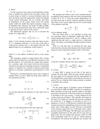 A. Model
For this research we have made several rigid body assump-
tions to simplify the model for the soft robot system such
as there being no lateral or torsional deﬂection along the
links. Deviations from this approximate model will degrade
overall system performance, but we currently treat them
as disturbances on the system. Future work will include
aspects within the model that capture dynamics unique to
an inﬂatable robot. However, the results of LQR and MPC
for the system presented here show that a rigid body model
is sufﬁcient for basic control of the system.
The differential equation that we use to describe the
motion of a single link is
I ¨q + Kd ˙q + mg
L
2
sin(q) = τa (5)
where I is the moment of inertia of the link about its joint,
Kd is a damping coefﬁcient, m is the mass of the link, g
is the gravity constant, and L is the length of the link. The
applied torque for our impedance control model is
τa = Ks(θd − q) (6)
where Ks is the stiffness coefﬁcient and θd is the system
input.
This impedance model for torque behaves like a torque
spring where the deﬂection is the difference between θd and
the joint angles q. θd is assumed to be a steady state response
for a pressure input. Our actual low-level joint pressure
control uses two pressure commands instead of a commanded
angle θd so Equation (4) is needed to map the system input
directly to a pressure combination using Equations (1) and
(2).
Solving for ¨q and linearizing the system with a change of
variable where qe and θe deﬁne the point about which we
are linearizing such that
˜q = q − qe (7)
and
˜θd = θd − θe (8)
we can then represent the dynamics in state space form as
follows:
¨˜q
˙˜q
= A
˙˜q
˜q
+ B˜θd (9)
ˆq = C
˙˜q
˜q
(10)
where ˆq is the measurement of the joint angle and
A =
−Kd
I
mg L
2 cos(qe)−Ks
I
1 0
(11)
B =
Ks
I
0
(12)
and
C = 0 1 . (13)
The damping and stiffness terms were estimated directly
by applying a step response to the real system and optimizing
in terms of Kd
I , Ks
I , m. From this system identiﬁcation, we
saw that forces due to gravity could be modeled as having
little effect on the system output due the low overall weight
of the platform such that:
A ∼=
−Kd
I
−Ks
I
1 0
(14)
was an adequate model.
This was found when m was identiﬁed as being near
zero and three orders of magnitude smaller than what our
system identiﬁcation found for Ks and Kd. Adding a more
signiﬁcant link-side load to a single joint (or a multi-joint
robot), will require re-examining this approximation in future
work.
With Ts as the time step, we transform the state space
form from the continuous time-domain to the discrete domain
using the matrix exponential method found in [29] where
Ad = eATs
(15)
and
Bd = (Ad − I)A
−1
B (16)
so that the complete discrete state space equation is
˙˜q(k + 1)
˜q(k + 1)
= Ad
˙˜q(k)
˜q(k)
+ Bd
˜θd. (17)
B. Sensing
A single IMU is placed on the link of the grub to
estimate the joint angle. With the grub oriented upwards,
the joint angle can be estimated from the measurements of
two perpendicular accelerometers measuring the direction of
gravity. We use a Kalman ﬁlter during actuation to produce
a smoothed state estimate.
C. Control
For the single degree of freedom control development
we used both an LQR and MPC controller for comparison.
Both controllers use the same dynamic model as described
previously in Section IV-A. The form of these two controllers
is described in the next sections. A block diagram for the
system can be seen in Figure 5. The controller sends inputs in
the form of ˜θd which are converted into pressure commands
by solving for P in Equation (4) and then P0 and P1 in
Equations (1) and (2). A PID pressure controller then adjusts
actuator pressures by manipulating electrical currents sent to
spool valves which adjusts air ﬂow. Pressures commanded
to the actuators range from 0 to 17 PSI gage with a source
pressure around 20 PSI gage. The PID gains were tuned for
acceptable performance for the grub and for each joint on
King Louie and can maintain the pressure within 0.1 PSI
from commanded values for P0 and P1. Future hardware
developments will increase the allowable max actuator and
 