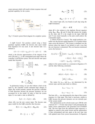 source pressure which will result in better response time and
payload capability for the system.
Fig. 5: Control system block diagram for complete system.
1) LQR Control: For position control using a linear
quadratic regulator (LQR), the discrete state space model
from Equation (17) was used. A new discrete state v(k),
deﬁned as
v(k + 1) = v(k) + qgoal(k + 1) − q(k + 1) (18)
which is the discrete approximation of the integral of the
error [29] and qgoal is the commanded joint angle where the
controller is driving the system. The new discrete state space
model then becomes
(19)


˙˜q(k + 1)
˜q(k + 1)
v(k + 1)

 = Ai


˙˜q(k)
˜q(k)
v(k)

 + Bi
˜θd
where
Ai =
Ad 0
−CdAd 1
(20)
and
Bi =
Bd
−CdBd
. (21)
In preliminary testing, we saw that without a limit on the
input ˜θd, the controller would command large changes in
inputs that would instantly saturate the pressure controller
in both directions because the pressure dynamics are not
accounted for in the model. In order to limit the system
input, ˜θd was made a state as deﬁned by
˜θd(k + 1) = ˜θd(k) + ∆˜θd (22)
where ∆˜θd was the new system input. The discrete state
space model for the LQR controller then becomes
(23)X(k + 1) = AlqrX(k) + Blqr∆˜θd
where
X = ˙˜q ˜q v ˜θd
T
(24)
Alqr =
Ai Bi
0 1
(25)
and
Blqr = 0 0 0 1
T
. (26)
The control input ∆˜θd was found at each step using the
LQR formulation
∆˜θd = −KX (27)
where K is the solution to the algebraic Riccati equation
using Alqr, Blqr, Q, and R where Q contains the weights
on the states and R is the weight on the input. Both Q
and R were tuned manually so the joint could achieve the
commanded angles.
2) Model Predictive Control: The model predictive con-
troller uses the discrete model Equation (17) to predict future
states across the horizon T. The system is simulated over the
horizon where the inputs ˜θd are picked in such a way that
the cost function is minimized. The cost function minimized
across the horizon is
(28)
f(˜q, ˙˜q, ˜θd) =
T
k=0
˜q(k) − ˜qgoal
2
Q1
+ ˜θd(k) 2
R1
+ ˜θd(k) − ˜θd(k − 1) 2
R2
+ ˜q(T) − ˜qgoal
2
Q2
+ ˙˜q(T) 2
Q3
.
subject to the system model as a constraint in Equation (17)
and the other following constraints:
˜qmin ≤ ˜q ≤ ˜qmax (29)
∆˜θd(k) = ˜θd(k) − ˜θd(k − 1) (30)
∆˜θd ≤ ∆˜θmax. (31)
The values for ˜qmin and ˜qmax are determined by the
current states and the joint limits as follows:
˜qmin = qmin − q (32)
˜qmax = qmax − q. (33)
The limit ∆˜θmax was determined by the slope of the system
response to a step input. This limit is necessary, similar to
LQR, because the pressure dynamics are not currently part
of the system model.
This optimization can be solved at rates up to 200 Hz with
a horizon of T = 65 time steps using C code generated by the
online convex optimization code generation tool CVXGEN
[30]. The ﬁrst input from the optimized input trajectory is
applied as control to the actual system and the optimization
is then reformulated and runs again at the next time step
with updated states from system measurements. In Equation
 