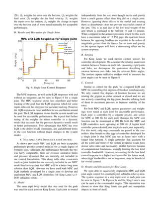 (28), Q1 weights the error over the horizon, Q2 weights the
ﬁnal error, Q3 weights the the ﬁnal velocity, R1 weights
the inputs over the horizon, R2 weights the change in input
over the horizon and all were tuned manually for acceptable
performance.
D. Results and Discussion for Single Joint
Fig. 6: Single Joint Control Response
The MPC response, as well as the LQR responses with and
without an integrator can be seen in Figure 6 for a single
joint. The MPC response shows less overshoot and better
tracking of the goal than the LQR response which for some
inputs relies on the integrator for accurate tracking. However
the LQR response is faster and there is less oscillation around
the goal. The LQR response shows that the system model can
be used for acceptable performance. We expect that further
tuning of the weights for either controller or a dynamic
model that accounts for the pressure dynamics would result
in better performance. Two advantages that MPC has over
LQR is the ability to add constraints, and add different terms
to the cost function without major changes to the system
model.
V. MULTIPLE JOINT DYNAMICS AND CONTROL
As shown previously MPC and LQR are both acceptable
preliminary position control methods for a single degree of
freedom joint. Although, the performance between the two
was fairly comparable, there are pressure saturation limits
and pressure dynamics that are currently not included in
our control formulation. This along with other constraints
(such as joint limits) that are currently included in our MPC
model lead us to expect that MPC will be a better long term
solution than LQR. However we have used both MPC and
LQR methods developed for a single joint to develop and
implement MPC and LQR controllers for King Louie (a 5-
DOF inﬂatable robot).
A. Model
The same rigid body model that was used for the grub
was used for each joint on King Louie. Each joint is treated
independently from the rest, even though inertia and gravity
have a much greater effect than they did on a single joint.
However, ignoring these effects in the model and treating
them as disturbances does not prevent successful control of
the arm. This is in part due to the low total weight of the
arm which is estimated to be between 10 and 15 pounds.
When compared to the actuator pressures which for this work
have a maximum value of 17 PSI gage, the reaction forces
between the opposing bladders are expected to be orders of
magnitude greater than the forces due to mass and gravity
so the system inputs will have a dominating effect on the
system response.
B. Sensing
For King Louie we used motion capture sensors for
controller development. We calculate the relative quaternion
rotation between frames on each link. Assuming rigid joints
and links, we decompose the quaternion describing the
rotation between two links into the relevant Euler angles.
The motion capture reﬂective markers used to measure the
joint angles can be seen in Figure 8.
C. Control
Similar to control for the grub, we compared LQR and
MPC for controlling ﬁve degrees of freedom simultaneously.
We only control ﬁve degrees of freedom because we are
treating the gripper as either opened or closed and we are
not actively controlling the hip joints besides inﬂating both
of them to maximum pressure to increase stability of the
torso.
For both MPC and LQR, system parameters and weight-
ings were tuned at each joint for acceptable performance.
Each joint is controlled by a separate process and solves
for MPC at 200 Hz for each joint. Because the MPC cost
function can be minimized at 200 Hz both the MPC and
LQR controllers were operating at 200 Hz. A higher level
controller passes desired joint angles to each joint separately.
For this work, only step commands are passed to the con-
trollers. One beneﬁt to this type of controller developed for
a single joint is that MPC can run at faster rates with a
longer time horizon. A single controller that accounts for
all the joints and more of the system dynamics would have
slower solve rates and necessarily shorter horizons because
of computational limitations, severely limiting the low level
controller bandwidth. However, accounting for the low level
control response in a higher level controller for future work,
where high bandwidth is not as important, may be beneﬁcial
for overall control.
D. Results and Discussion for King Louie
We were able to successfully implement MPC and LQR
joint angle control for a multiple joint inﬂatable robot system.
The system response to a step input sent to each joint can
be seen in Figure 7. In Figures 8a and 8b, King Louie’s arm
can be seen at the commanded angles. This orientation was
chosen to show that King Louie can grab and manipulate
objects in front of itself.
 