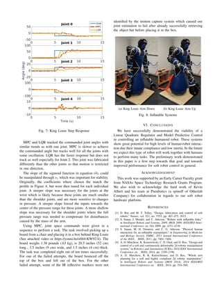 Fig. 7: King Louie Step Response
MPC and LQR tracked the commanded joint angles with
similar trends as with one joint. MPC is slower to achieve
the commanded angle but tracks well for all the joints with
some oscillation. LQR has the faster response but does not
track as well especially for Joint 2. This joint was fabricated
differently than the other joints so that motion is restricted
in one direction.
The slope of the sigmoid function in equation (4), could
be manipulated through s1 which was important for stability.
Originally, the coefﬁcients where chosen the match the
proﬁle in Figure 4, but were then tuned for each individual
joint. A steeper slope was necessary for the joints at the
wrist which is likely because these joints are much smaller
than the shoulder joints, and are more sensitive to changes
in pressure. A steeper slope forced the inputs towards the
center of the pressure range for these joints. A more shallow
slope was necessary for the shoulder joints where the full
pressure range was needed to compensate for disturbances
caused by the mass of the arm.
Using MPC, joint space commands were given in a
sequence to perform a task. The task involved picking up a
board from a chair and placing it in a box behind King Louie
(See attached video or https://youtu.be/o044-KW921I). The
board weighs 1.38 pounds (.63 kg), is 20.5 inches (52 cm)
long , 3.5 inches (9 cm) wide, and 1.5 inches (4 cm) thick.
The task was completed eight out of ten times successfully.
For one of the failed attempts, the board bounced off the
top of the box and fell out of the box. For the other
failed attempt, some of the IR reﬂective markers were not
identiﬁed by the motion capture system which caused our
joint estimation to fail after already successfully retrieving
the object but before placing it in the box.
(a) King Louie Arm Down (b) King Louie Arm Up
Fig. 8: Inﬂatable Systems
VI. CONCLUSIONS
We have successfully demonstrated the viability of a
Linear Quadratic Regulator and Model Predictive Control
in controlling an inﬂatable humanoid robot. These systems
show great potential for high levels of human-robot interac-
tion due their innate compliance and low inertia. In the future
we expect this type of robot will work together with humans
to perform many tasks. The preliminary work demonstrated
in this paper is a ﬁrst step towards that goal and towards
improved performance for soft robot control in general.
ACKNOWLEDGEMENT
This work was supported by an Early Career Faculty grant
from NASAs Space Technology Research Grants Program.
We also wish to acknowledge the hard work of Kevin
Albert and his team at Pneubotics (a spinoff of Otherlab
Company) for collaboration in regards to our soft robot
hardware platform.
REFERENCES
[1] D. Rus and M. T. Tolley, “Design, fabrication and control of soft
robots,” Nature, vol. 521, no. 7553, pp. 467–475, 2015.
[2] S. Sanan, J. Moidel, and C. Atkeson, “Robots with inﬂatable links,”
in Intelligent Robots and Systems, 2009. IROS 2009. IEEE/RSJ Inter-
national Conference on, Oct 2009, pp. 4331–4336.
[3] S. Sanan, M. H. Ornstein, and C. G. Atkeson, “Physical human
interaction for an inﬂatable manipulator,” in Engineering in Medicine
and Biology Society, EMBC, 2011 Annual International Conference
of the IEEE. IEEE, 2011, pp. 7401–7404.
[4] A. D. Marchese, K. Komorowski, C. D. Onal, and D. Rus, “Design and
control of a soft and continuously deformable 2d robotic manipulation
system,” in Robotics and Automation (ICRA), 2014 IEEE International
Conference on. IEEE, 2014, pp. 2189–2196.
[5] A. D. Marchese, R. K. Katzschmann, and D. Rus, “Whole arm
planning for a soft and highly compliant 2d robotic manipulator,”
in Intelligent Robots and Systems (IROS 2014), 2014 IEEE/RSJ
International Conference on. IEEE, 2014, pp. 554–560.
 