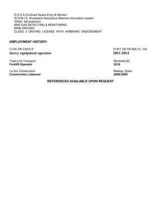 O S S A Confined Space Entry & Monitor
W H M I S, Workplace Hazardous Material information system
OSSA fall protection
MX6 GAS DETECTING & MONITORING
MINE DRIVING
CLASS 5 DRIVING LICENSE WITH AIRBRAKE ENDOSEMENT
EMPLOYMENT HISTORY:
LEDCOR GROUP FORT MCMURRAY, AB
Heavy equipment operator 2011-2014
Total-Line Transport Montreal,QC
Forklift Operator 2010
La Sol Construction Malaga, Spain
Construction Labourer 2000-2009
REFERENCES AVAILABLE UPON REQUEST
 