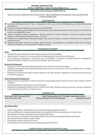 SHABIR AHMAD DAR
Mobile: +91-7298939434 ~ E-Mail: shabirshaan07@gmaill.com
Preferred Location: Srinagar /UAE/OVER SEAS
In quest of career enrichment in the domain of Sale & Marketing/ Business Development with a growth oriented
company of high repute.
AN OVERVIEW
 A dynamic professional with 4 Years of experience in the areas of Sales, MIS Reporting and Client Relationship
Management.
 Presently associated with Ranbaxy laboratories PVT LIMITED
 Proficient in mapping sales strategies and contributing towards enhancing business volumes & growth and achieving
revenue and profitability norms.
 Adept in handling activities pertaining to develop market for smooth execution of sales & providing scientific
updates to clients and resolving their issues / concerns.
 Competent in implementing marketing strategies, with an aim to improve customer contentment and consequently
customer loyalty.
 Applies professional/ scientific knowledge, skills, experience, and judgment to accomplish results, serve customers
better and contribute to the organisation’s intellectual capital.
KNOWLEDGE PURVIEW
Sales:
 Handling the sales operations for achieving increased growth & profitability.
 Identifying new streams for revenue growth & developing plans to build customer preference.
 Using marketing forecasting to ensure the sale & profitability of products; analysing business developments.
Implementing sales strategy to exceed revenue budgets, and brand loyalty.
Business Development:
 Carrying out all the sales & marketing operations in line with the macro business plans.
 Identifying prospective clients and generating business from new accounts as well as developing them to achieve
consistent profitability.
 Building and maintaining healthy business relations with major clientele. Organising various promotional activities
for business expansion.
Client Relationship Management
 Mapping client’s requirements or motivational level and providing expert advisory services to the existing and future
customers.
 Assessing feedback, evaluating areas of improvements.
 Building and maintaining healthy business relations with major clientele, ensuring maximum customer satisfaction
matrices by achieving delivery & quality norms.
CAREER SCAN
From march- 2011- November 2013 lupin Pharmaceuticals Ltd (Srinagar) marketing executive
Since November- 2013 Ranbaxy laboratories Pvt Ltd (Srinagar) marketing executive
Key Deliverables:
 Achieve sales plan by implementing sales/marketing strategies/operation metrics.
 Executing MIS process and providing feedback on competitor/self activities/programs on weekly basis.
 Manage right inventory at stockiest level and address their issues.
 Close and active co-ordination with all team members for better planning implementation and output.
 Development of Key Opinion Leader’s (KOL)
 Conducting scientific meetings for Doctors.
 Participating in conferences & seminars, gathering market information.
COMPETENCIES EARNED / DEVELOPED IN JOB
 