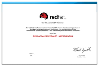 
The Red Hat Online Partner Enablement Network (OPEN) Program offers the defining curricula on
selling and delivering open solutions to businesses. This certification demonstrates
comprehensive, applied knowledge and a deep understanding of Red Hat solutions and services
Mauricio Garcia
RED HAT SALES SPECIALIST - VIRTUALIZATION
 
 
 
1/28/2016
Date Vice President
Global Channel Sales
 