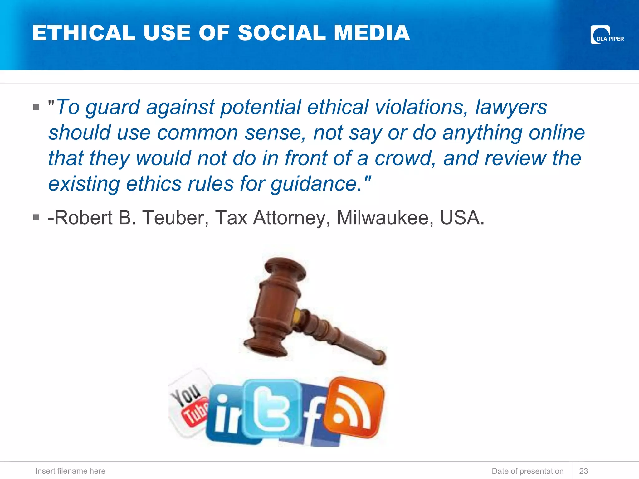 ETHICAL USE OF SOCIAL MEDIA
 "To guard against potential ethical violations, lawyers
should use common sense, not say or do anything online
that they would not do in front of a crowd, and review the
existing ethics rules for guidance."
 -Robert B. Teuber, Tax Attorney, Milwaukee, USA.
Date of presentationInsert filename here 23
 