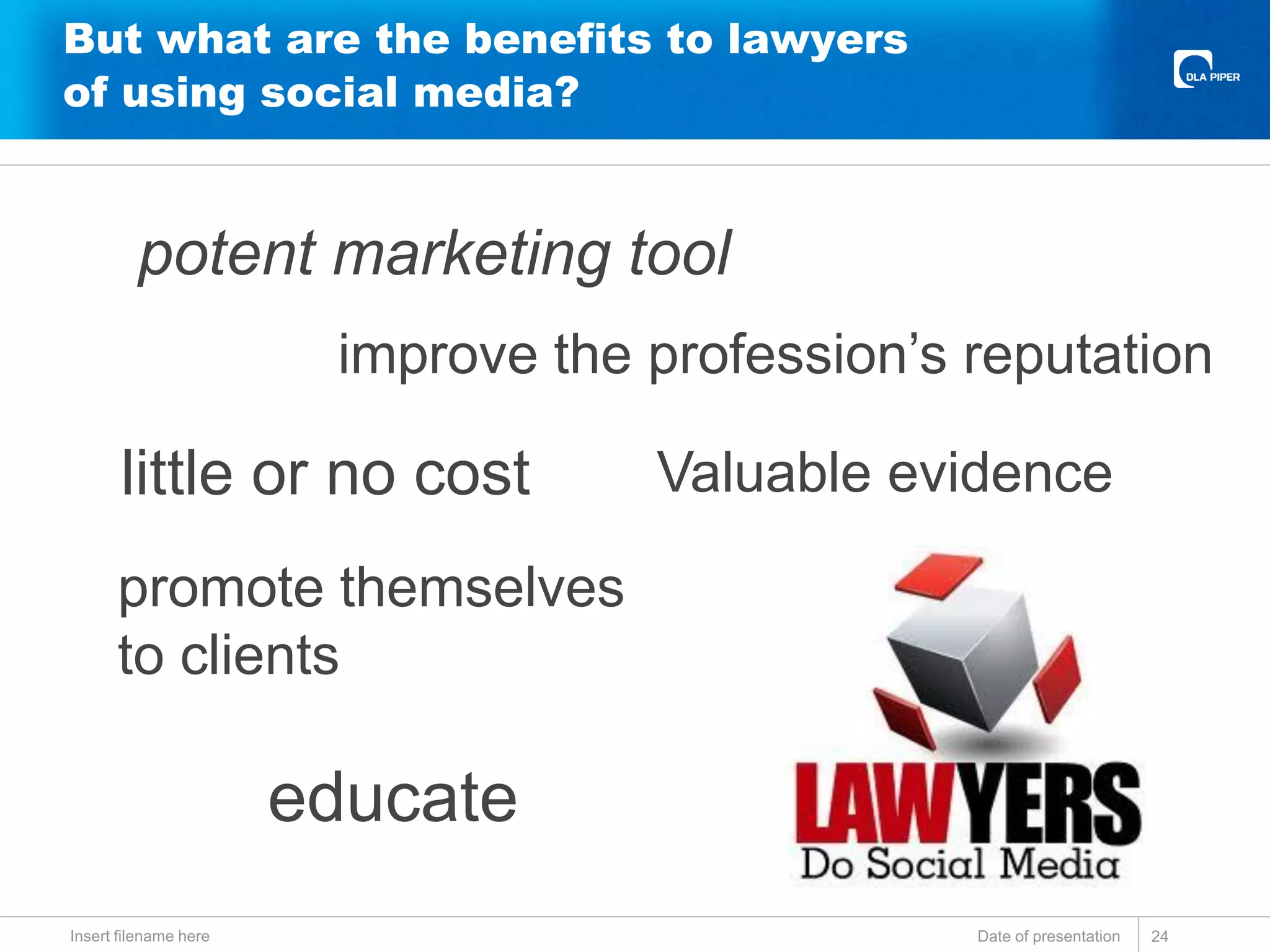 But what are the benefits to lawyers
of using social media?
Date of presentationInsert filename here 24
potent marketing tool
little or no cost
educate
promote themselves
to clients
improve the profession’s reputation
Valuable evidence
 