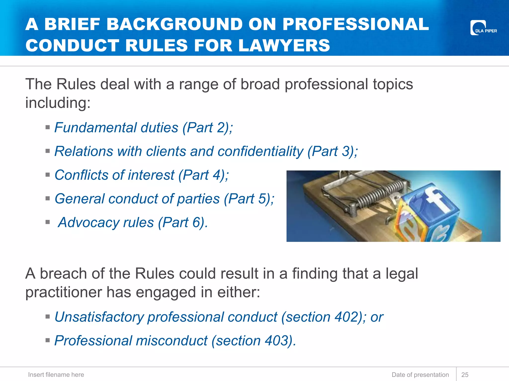 A BRIEF BACKGROUND ON PROFESSIONAL
CONDUCT RULES FOR LAWYERS
The Rules deal with a range of broad professional topics
including:
 Fundamental duties (Part 2);
 Relations with clients and confidentiality (Part 3);
 Conflicts of interest (Part 4);
 General conduct of parties (Part 5);
 Advocacy rules (Part 6).
A breach of the Rules could result in a finding that a legal
practitioner has engaged in either:
 Unsatisfactory professional conduct (section 402); or
 Professional misconduct (section 403).
Date of presentationInsert filename here 25
 