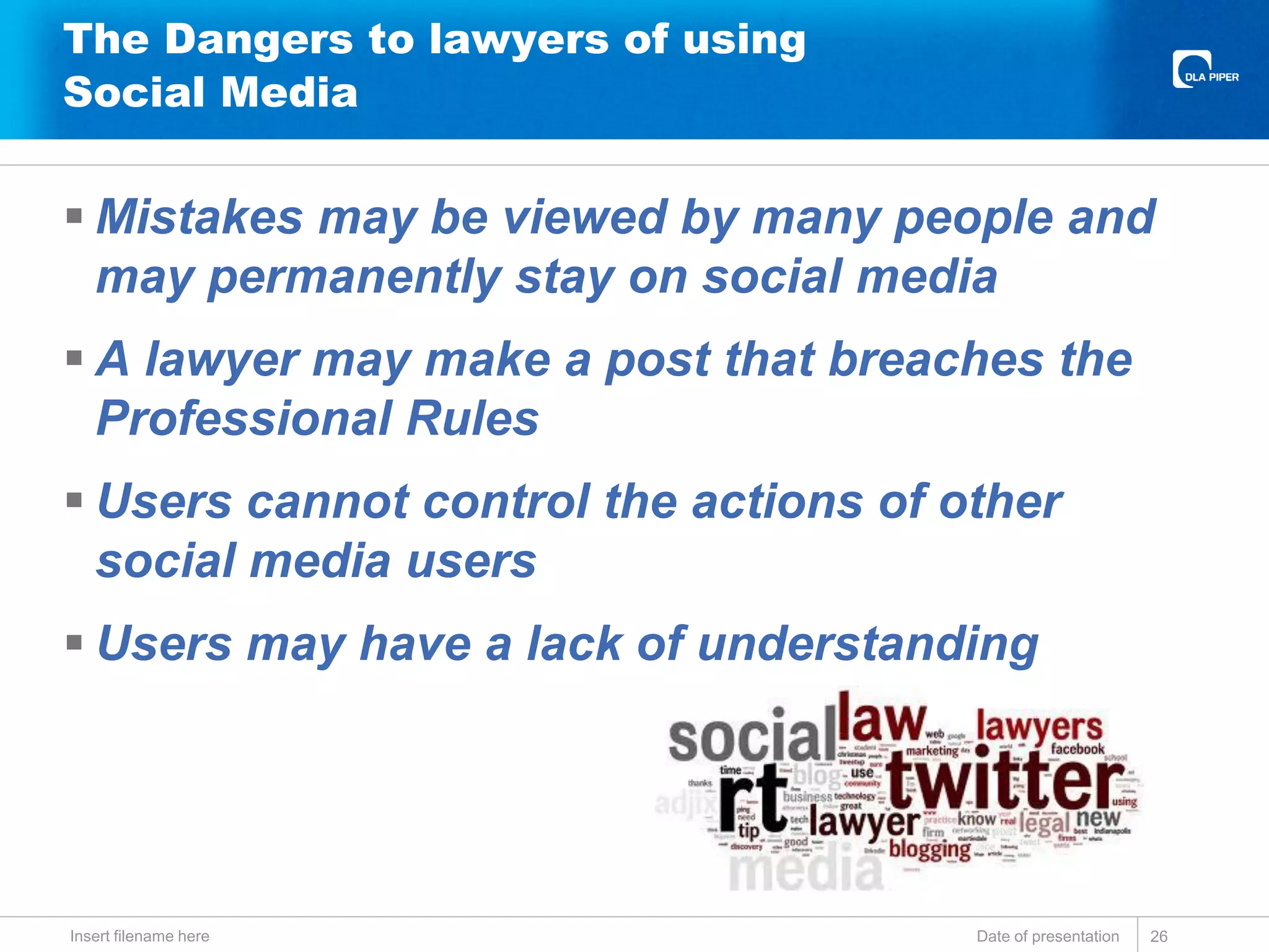 The Dangers to lawyers of using
Social Media
 Mistakes may be viewed by many people and
may permanently stay on social media
 A lawyer may make a post that breaches the
Professional Rules
 Users cannot control the actions of other
social media users
 Users may have a lack of understanding
Date of presentationInsert filename here 26
 
