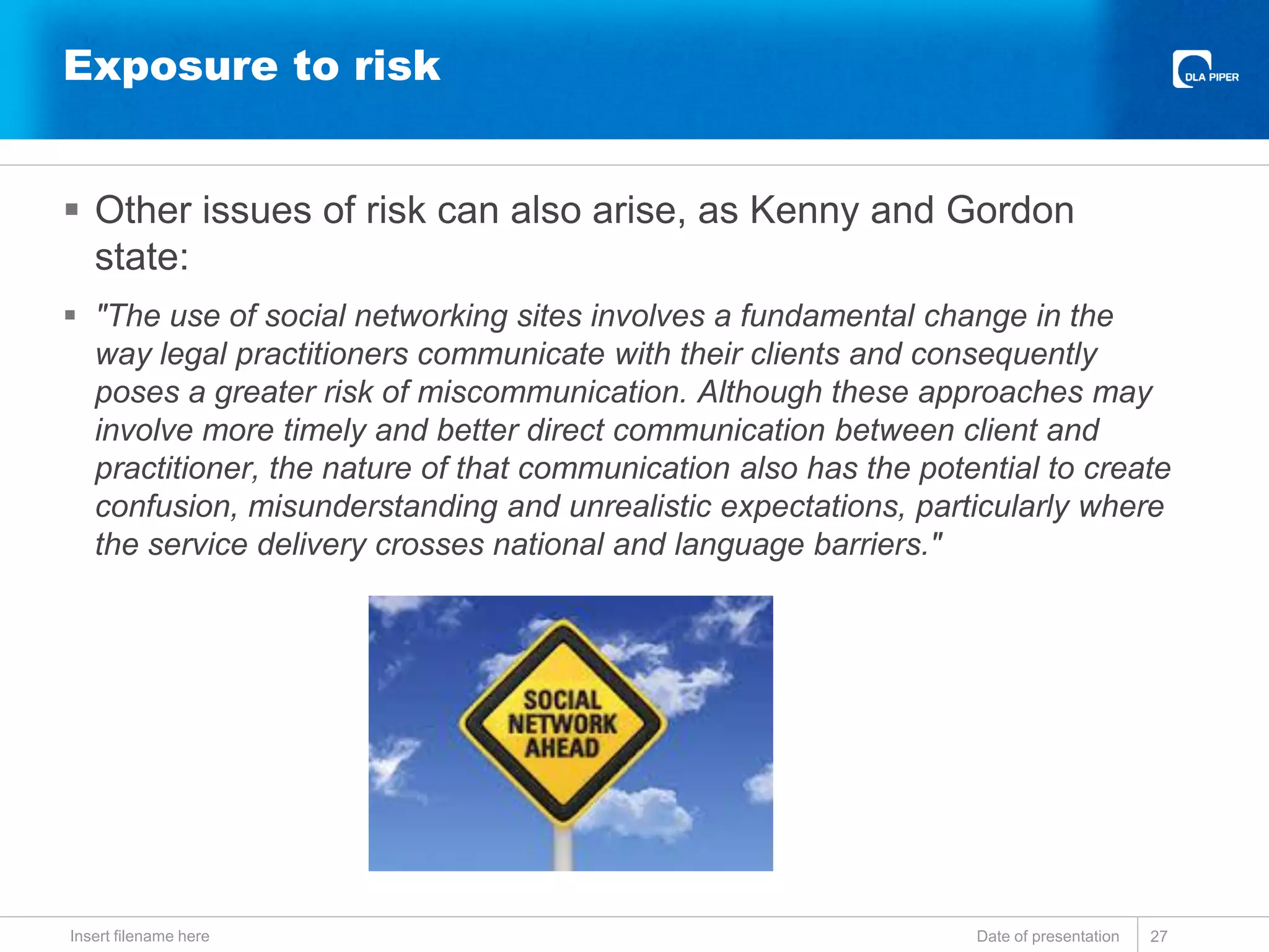 Exposure to risk
 Other issues of risk can also arise, as Kenny and Gordon
state:
 "The use of social networking sites involves a fundamental change in the
way legal practitioners communicate with their clients and consequently
poses a greater risk of miscommunication. Although these approaches may
involve more timely and better direct communication between client and
practitioner, the nature of that communication also has the potential to create
confusion, misunderstanding and unrealistic expectations, particularly where
the service delivery crosses national and language barriers."
Date of presentationInsert filename here 27
 