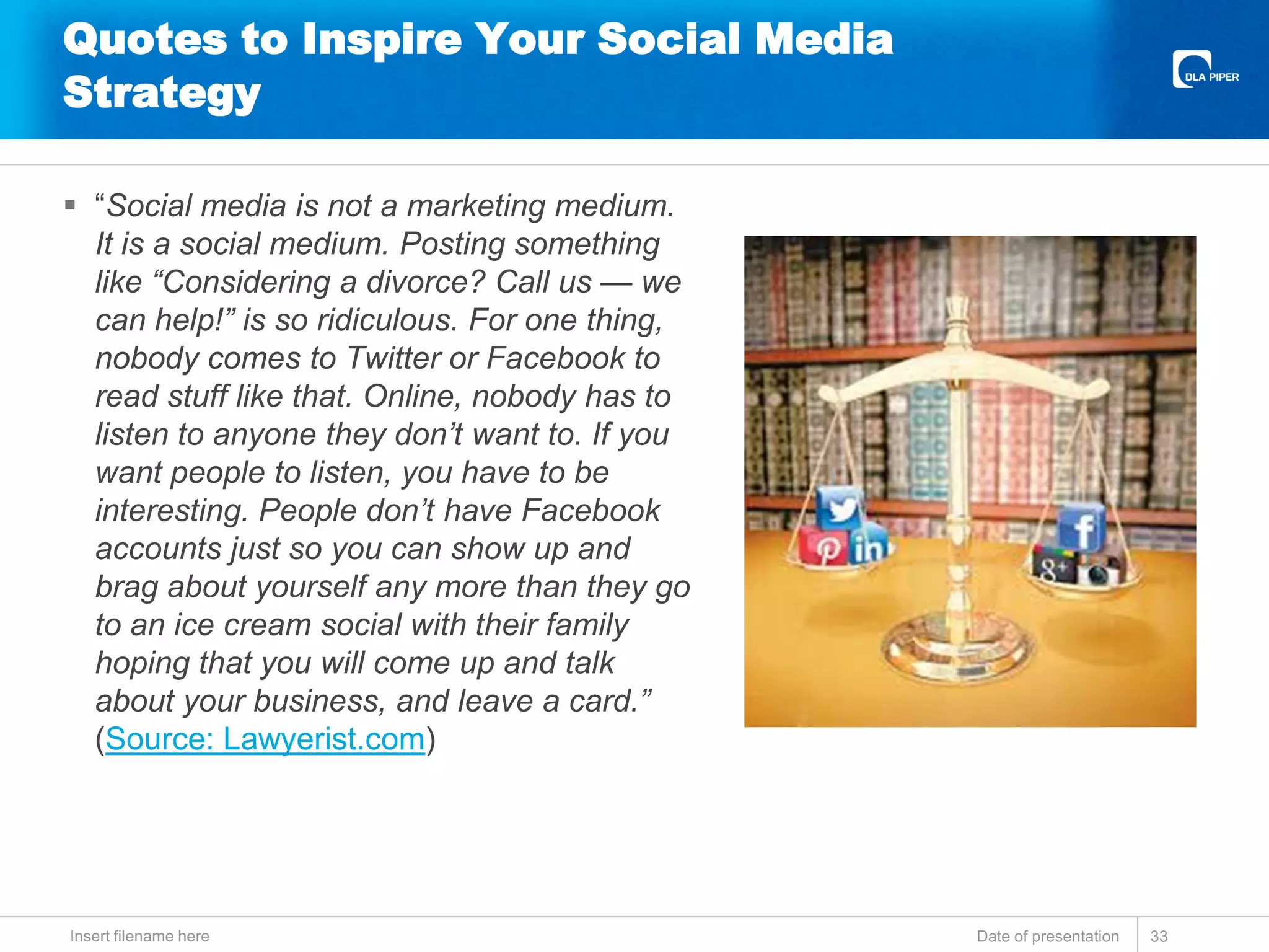 Quotes to Inspire Your Social Media
Strategy
 “Social media is not a marketing medium.
It is a social medium. Posting something
like “Considering a divorce? Call us — we
can help!” is so ridiculous. For one thing,
nobody comes to Twitter or Facebook to
read stuff like that. Online, nobody has to
listen to anyone they don’t want to. If you
want people to listen, you have to be
interesting. People don’t have Facebook
accounts just so you can show up and
brag about yourself any more than they go
to an ice cream social with their family
hoping that you will come up and talk
about your business, and leave a card.”
(Source: Lawyerist.com)
Date of presentationInsert filename here 33
 
