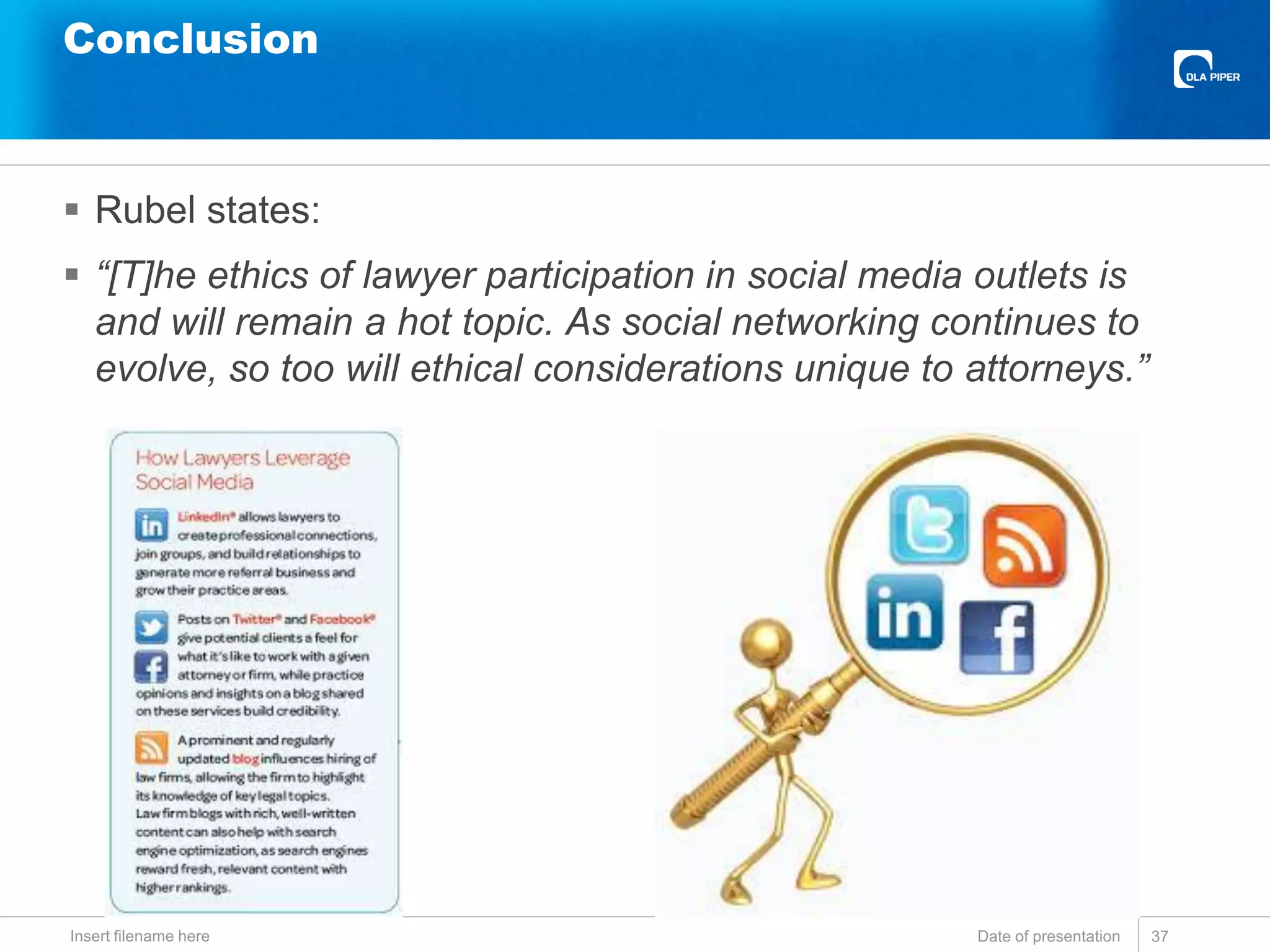 Conclusion
 Rubel states:
 “[T]he ethics of lawyer participation in social media outlets is
and will remain a hot topic. As social networking continues to
evolve, so too will ethical considerations unique to attorneys.”
Date of presentationInsert filename here 37
 