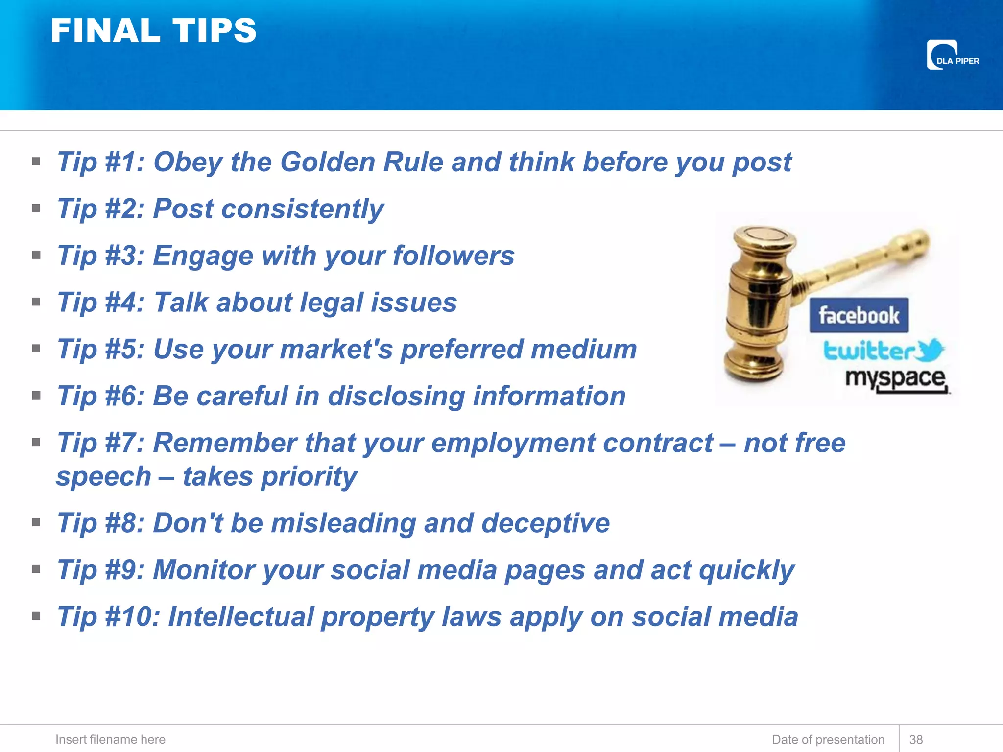 FINAL TIPS
 Tip #1: Obey the Golden Rule and think before you post
 Tip #2: Post consistently
 Tip #3: Engage with your followers
 Tip #4: Talk about legal issues
 Tip #5: Use your market's preferred medium
 Tip #6: Be careful in disclosing information
 Tip #7: Remember that your employment contract – not free
speech – takes priority
 Tip #8: Don't be misleading and deceptive
 Tip #9: Monitor your social media pages and act quickly
 Tip #10: Intellectual property laws apply on social media
Date of presentationInsert filename here 38
 