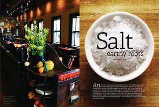 Entrepreneur June 201218| June 2012 Entrepreneur |19
Saltstays true to its
earthy roots
By Carrie Bach
Anold, worn-out restaurant changes hands—the kind of place that
has been dishing out mediocre burgers for years. The carpet is
threadbare; a musty-fried odor lingers on your shirt and in your hair after
you leave. Yet despite its flaws we manage to love it, and when it’s gone we miss
it. Restaurants close, and seldom do we ever remember what used to be there;
the laughter at the table is forgotten, the chiming of glasses fades into the
grease-stained walls. The customers move on, anticipating the next grand
opening, and hoping for something fresh—a new addition to the neighborhood.
So the story goes . . .
Salt’s dining room
includes many
reclaimed materials
from its predecessor
Tom’s Tavern
 