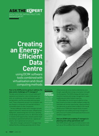 dossier
Aniket
Patange
Director- Profes-
sional Services,
APC Schneider
Electric, provides
proof points and
insights into why
DCIM (Data Centre
Infrastructure
Management) is
going to be critical
for IT managers
in improving the
efficiency and
reliability of data
centres
Creating
an Energy-
Efficient
Data
Centre
usingDCIM software
toolscombinedwith
virtualisationandcloud
computingmethods
3 6 itnext | J u n e 2 0 1 2
ASK THE EXPERT
Data centre infrastructure
management
How is the DCIM practice going to address the
data centre challenges of IT managers?
The data centre infrastructure is not just traditional IT
equipment and networks; it also includes power sys-
tems, air conditioning, uninterrupted power supplies
and generators, and the associated switching equip-
ment. These components are part of an ecosystem, and
any change in a component can have detrimental or
unintended impact on other components.
The key challenges of data centre managers are with
regard to downtime, wasted rack space, delayed server
deployment, wasted energy, lost man hours, operating
outside design parameters and so on. All of these result
in missed market opportunities, revised customer loyal-
ties leading to operational inefficiencies, capacity con-
straints, rise in operational cost and so on.
Data centre managers and senior IT managers have
realised that the underlying operating costs for these
infrastructures are not as clearly understood as once
thought, especially when energy consumption is brought
into the equation. The DCIM strategy will impact every-
thing from inventory and change management to capac-
ity planning and carbon footprint reporting.
DCIM enables the monitoring and collection of low-
level infrastructure data to enable intelligent analysis by
individuals with domain expertise (eg, capacity and facil-
ities planners), as well as holistic analysis of the overall
infrastructure. DCIM tools integrate facets of system
management with building and energy management,
with a focus on IT assets and the physical infrastructure
needed to support them.
How are DCIM tools enabling IT managers in
planning and cutting operational cost?
New DCIM software planning and implementation tools
such as our StruxureWare Data Centre Operation Suite
Photo:SubhojitPaul
 