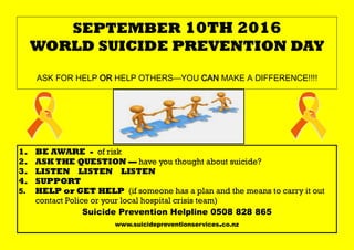 SEPTEMBER 10TH 2016
WORLD SUICIDE PREVENTION DAY
ASK FOR HELP OR HELP OTHERS—YOU CAN MAKE A DIFFERENCE!!!!
1. BE AWARE - of risk
2. ASK THE QUESTION — have you thought about suicide?
3. LISTEN LISTEN LISTEN
4. SUPPORT
5. HELP or GET HELP (if someone has a plan and the means to carry it out
contact Police or your local hospital crisis team)
Suicide Prevention Helpline 0508 828 865
www.suicidepreventionservices.co.nz
 