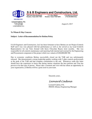 S & B Engineers and Constructors, Ltd.
August 8, 2017
To Whom It May Concern
Subject: Letter of Recommendation for Bettina Pettey
S & B Engineers and Constructors, Ltd. has been fortunate to have Bettina on our Project Controls
Staff and I was very pleased with her performance as well as she served as my Lead Controls
Representative for our Turn Around with Ineos Chocolate Bayou most recently. She was
responsible for all controls maintenance and reporting both internal and external for the Engineering
and Procurement component of the project which was valued at $100,000,000 TIC.
Due to economic conditions Bettina successfully closed out the TAR and was unfortunately
released. She demonstrated a strong leadership quality working with 5 other controls professionals
at the peak of the TAR and had complete commitment to the end. Whomever reads this letter
should have the experience to know that during intense situations the best perform and Tina has
proven to be that type of person. Please take a moment and visit with her about an opportunity in
your organization, as Bettina will be a great asset to your team.
Sincerely yours,
Leonard Cadena
Leonard Cadena, P.E.
INEOS Alliance Engineering Manager
www.sbec.com
7825 Park Place Boulevard
Houston, Texas USA 77087
P. O. Box 266245
Houston, Texas 77207-6245
(713) 645-4141 (Phone)
(713) 643-8029 (Fax)
Leonard Cadena, P.E.
Project Manager
(713) 845-4665
LCadena@sbec.com
 