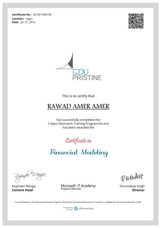 Certificate No.: 201601FM2745
Location: Lagos
Date: Jan 31, 2016
This is to certify that
RAWAD AMER AMER
has successfully completed the
2 days Classroom Training Programme and
has been awarded the
Certificate in
Financial Modeling
Rupinder Monga
Content Head
Paramdeep Singh
Director
As a participant in the Approved-Provider Program, EduPristine has determined that this program is eligible for continuing education credit.
Powered by TCPDF (www.tcpdf.org)
 