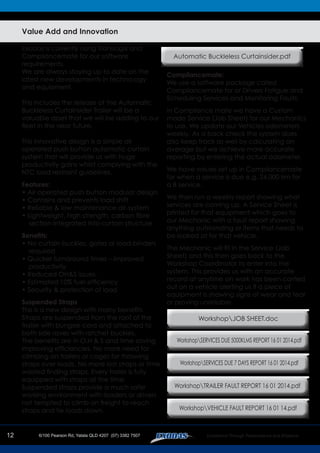 12
Value Add and Innovation
Exodas is currently using Translogix and
Compliancemate for our software
requirements.
We are always staying up to date on the
latest new developments in techno;ogy
and equioment.
This includes the release of the Automatic
Buckleless Curtainsider Trailer will be a
valuable asset that we will be adding to our
fleet in the near future.
This innovative design is a simple air
operated push button automatic curtain
system that will provide us with huge
productivity gains whilst complying with the
NTC load restraint guidelines.
Features:
• Air-operated push button modular design
• Contains and prevents load shift
• Reliable & low maintenance air-system
• Lightweight, high strength, carbon fibre
section integrated into curtain structure
Benefits:
• No curtain buckles, gates or load-binders
required
• Quicker turnaround times – improved
productivity
• Reduced OH&S issues
• Estimated 10% fuel efficiency
• Security & protection of load
Suspended Straps
This is a new design with many benefits
Straps are suspended from the roof of the
trailer with bungee cord and attached to
both side raves with ratchet buckles.
The benefits are in O,H & S and time saving
improving efficiencies. No more need for
climbing on trailers or cages for throwing
straps over loads. No more lost straps or time
wasted finding straps. Every trailer is fully
equipped with straps all the time.
Suspended straps provide a much safer
working environment with loaders or drivers
not tempted to climb on freight to reach
straps and tie loads down.
Compliancemate:
We use a software package called
Compliancemate for or Drivers Fatigue and
Scheduling Services and Monitoring Faults.
In Compliance mate we have a Custom
made Service (Job Sheet) for our Mechanics
to use. We update our Vehicles odometers
weekly. As a back check the system does
also keep track as well by calculating an
average but we achieve more accurate
reporting by entering the actual odometer.
We have values set up in Compliancemate
for when a service is due e.g. 24,000 km for
a B service.
We then run a weekly report showing what
services are coming up. A Service Sheet is
printed for that equipment which goes to
our Mechanic with a fault report showing
anything outstanding or items that needs to
be looked at for that vehicle.
The Mechanic will fill in the Service (Job
Sheet) and this then goes back to the
Workshop Coordinator to enter into the
system. This provides us with an accurate
record at anytime on work has been carried
out on a vehicle alerting us if a piece of
equipment is showing signs of wear and tear
or proving unreliable.
Automatic Buckleless Curtainsider.pdf
WorkshopJOB SHEET.doc
WorkshopTRAILER FAULT REPORT 16 01 2014.pdf
WorkshopVEHICLE FAULT REPORT 16 01 14.pdf
WorkshopSERVICES DUE 5000KLMS REPORT 16 01 2014.pdf
WorkshopSERVICES DUE 7 DAYS REPORT 16 01 2014.pdf
 