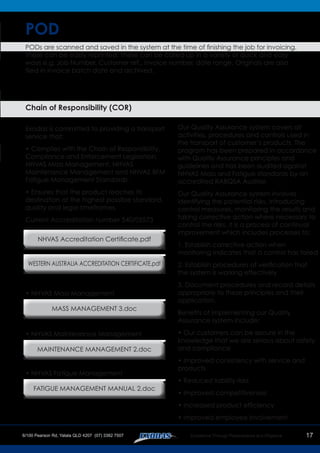 17
POD
PODs are scanned and saved in the system at the time of finishing the job for invoicing.
These can be easily reprinted. These can be called up in a variety of quick and easy
ways e.g. Job Number, Customer ref., invoice number, date range. Originals are also
filed in invoice batch date and archived.
Chain of Responsibility (COR)
Exodas is committed to providing a transport
service that:
• Complies with the Chain of Responsibility,
Compliance and Enforcement Legislation,
NHVAS Mass Management, NHVAS
Maintenance Management and NHVAS BFM
Fatigue Management Standards.
• Ensures that the product reaches its
destination at the highest possible standard,
quality and legal timeframes.
Current Accreditation number 540/05573
Our Quality Assurance system covers all
activities, procedures and controls used in
the transport of customer’s products. The
program has been prepared in accordance
with Quality Assurance principles and
guidelines and has been audited against
NHVAS Mass and Fatigue standards by an
accredited RABQSA Auditor.
Our Quality Assurance system involves
identifying the potential risks, introducing
control measures, monitoring the results and
taking corrective action where necessary to
control the risks. It is a process of continual
improvement which includes processes to:
1. Establish corrective action when
monitoring indicates that a control has failed
2. Establish procedures of verification that
the system is working effectively
3. Document procedures and record details
appropriate to these principles and their
application.
Benefits of implementing our Quality
Assurance system include:
• Our customers can be secure in the
knowledge that we are serious about safety
and compliance
• Improved consistency with service and
products
• Reduced liability risks
• Improved competitiveness
• Increased product efficiency
• Improved employee involvement
• NHVAS Mass Management
• NHVAS Maintenance Management
• NHVAS Fatigue Management
NHVAS Accreditation Certificate.pdf
MASS MANAGEMENT 3.doc
MAINTENANCE MANAGEMENT 2.doc
FATIGUE MANAGEMENT MANUAL 2.doc
WESTERN AUSTRALIA ACCREDITATION CERTIFICATE.pdf
 