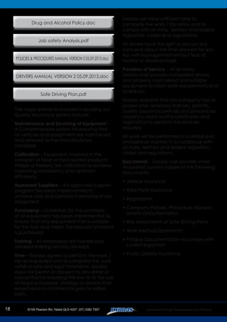 The major elements involved in building our
Quality Assurance system include:
Maintenance and Servicing of Equipment –
A Comprehensive system for ensuring that
all vehicles and equipment are maintained
and serviced to the manufacturers
standards
Calibration – Equipment involved in the
transport of food or food related products
(fridge or freezer) are calibrated to achieve
operating consistency and optimum
efficiency.
Approved Suppliers – An approved supplier
program has been implemented to
achieve safe and consistent servicing of our
equipment.
Purchasing – Guidelines for the purchase
of all equipment has been implemented to
ensure that only equipment that is suitable
for the task and meets the required standard
is purchased.
Training – All employees are trained and
detailed training records are kept.
Time – Exodas agrees to perform the work /
trip as requested and to complete the work
within a safe and legal timeframe. Exodas
does not permit or consent to any driver or
subcontractor breaking the law or to the use
of illegal procedure, strategy or device that
would result in commercial gain for either
party.
Exodas will allow sufficient time to
complete the work / trip safely and to
comply with all state, territory and federal
legislation, codes and regulations.
All drivers have the right to discuss any
concerns about the time allowed for any
trip with management without fear of
reprisal or disadvantage.
Provision of Service – At all times,
Exodas shall provide competent drivers
and properly maintained and suitable
equipment to meet work requirements and
schedules.
Exodas warrants that the company has all
proper and necessary licenses, permits,
quality assurance policies and procedures,
insurance, road worthy certificates and
registration to perform the services
required.
All work will be performed in a skilled and
professional manner in accordance with
all state, territory and federal legislation,
codes and regulations.
Documents – Exodas can provide when
requested, current copies of the following
documents:
• Vehicle Insurance
• Third Party Insurance
• Registration
• Company Policies, Procedure Manuals
and/or Documentation
• Risk Assessments or Safe Driving Plans
• Work Method Statements
• Fatigue Documentation to comply with
current legislation
• Public Liability Insurance
Drug and Alcohol Policy.doc
POLICIES & PROCEDURES MANUAL VERSION 2 05.09.2013.doc
Job safety Analysis.pdf
DRIVERS MANUAL VERSION 2 05.09.2013.doc
Safe Driving Plan.pdf
18
 