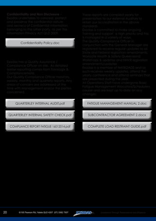 20
QUARTERLEY INTERNAL SAFETY CHECK.pdf SUBCONTRACTOR AGREEMENT 2.docx
QUARTERLEY INTERNAL AUDIT.pdf FATIGUE MANAGEMENT MANUAL 2.doc
COMPLIANCE REPORT FATIGUE 16012014.pdf COMPLETE LOAD RESTRAINT GUIDE.pdf
Confidentiality Policy.doc
These reports are compiled yearly for
presentation to our external Auditors to
retain our accreditation in the above
standards.
Exodas is committed to make ongoing
Training and support a high priority and this
is managed in a variety of ways.
The Quality Compliance Officer in
conjunction with the General Manager are
registered to receive regular updates to all
State and Federal legislation amendments,
Worksafe Health & Safety Queensland
Workshops & updates and NHVR legislation
amendments/updates.
Exodas is a member of NATROADS and as
such receives weekly updates, attend the
yearly conference and attend seminars that
are presented during the year.
All Operations Staff have undergone Basic
Fatigue Management Allocators/Schedulers
course and are kept up to date on any
changes.
Confidentiality and Non Disclosure –
Exodas undertakes to conceal, protect
and preserve the confidential nature
and secrecy of Confidential Information
belonging to the other party, as per the
Information Privacy Act QLD 2009.
Exodas has a Quality Assurance /
Compliance Officer on site. As detailed
earlier reporting comes from Translogix &
Compliancemate.
Our Quality Compliance Officer monitors,
weekly, monthly and quarterly reports. Any
areas of concern are addressed at the
time with Management and/or the parties
concerned.
 
