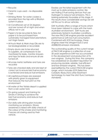 22
	 • Recycle:
	 • Ceramic cups used – no disposable
cups
	 • Drinking Water for water coolers is
provided from the tap with a filtration
system in place
	 • Air Conditioners set at 24 degrees
and are turned off at night and when
offices not in use
	 • Paper is to be recycled & New A4
paper is to be purchased from
sustainably managed forest plantations
not Virgin forests
	 • All truck Wash & Work shop Oils are to
be biodegradable or recyclable
	 • Empty drums are to be returned
to suppliers, air compressors to be
monitored for leaks, monitor showers
and taps for leaks and ensure all are
turned off.
	 • All scrap metal, batteries and tyres are
recycled
	 • Tyres are checked daily and are kept at
correct psi to ensure best fuel economy
is achieved and reduce fuel emissions
	 • All capital purchases are assessed
with priority given to equipment
that reduces the foot print on the
environment
	 • All water at the Yatala depot is supplied
from a rain water tank
	 • On going support and training for
Drivers in Driving to achieve the
best fuel economy and reduce fuel
emissions
	 • Our daily safe driving plan includes
monitoring our emissions. Drivers
awareness is raised with daily checks of
the colour of the smoke and monitoring
if excess oil is being used by their
vehicle.
Exodas use the latest equipment with the
most up to date emissions control. We
are trialing 2 Fuel saving devices that use
Hydrogen to reduce fuel emissions. This is
looking extremely favorable at this stage. If
the results show considerable savings we will
roll this out to all our vehicles.
DAF Australia offers a range of trucks which
have been tailored to cope with the harsh
Australian environment. DAF trucks are
extensively tested in Australian conditions.
The new PACCAR engines provide excellent
performance with low fuel consumption.
Combined with SCR technology, these
engines meet the stringent Euro 5 and
ADR80/03 emission standards.
The outstanding quality of the current range
of PACCAR engines is a reflection of over
50 years experience DAF has accumulated
in the development and production of its
own engines. During this time, the company
has established an excellent reputation for
producing durable, reliable, fuel efficient
and low emission engines. This has been
exemplified by the current PACCAR engine
range, which includes SCR (Selective
Catalytic Reduction) after-treatment
technology to meet the strict Euro 5 emission
standards.
 