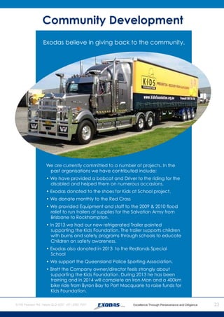 23
We are currently committed to a number of projects. In the
past organisations we have contributed include:
• We have provided a bobcat and Driver to the riding for the
disabled and helped them on numerous occasions.
• Exodas donated to the shoes for Kids at School project.
• We donate monthly to the Red Cross
• We provided Equipment and staff to the 2009 & 2010 flood
relief to run trailers of supplies for the Salvation Army from
Brisbane to Rockhampton.
• In 2013 we had our new refrigerated Trailer painted
supporting the Kids Foundation. The trailer supports children
with burns and safety programs through schools to educate
Children on safety awareness.
• Exodas also donated in 2013 to the Redlands Special
School
• We support the Queensland Police Sporting Association.
• Brett the Company owner/director feels strongly about
supporting the Kids Foundation. During 2013 he has been
training and in 2014 will complete an Iron Man and a 400km
bike ride from Byron Bay to Port Macquarie to raise funds for
Kids Foundation.
Community Development
Exodas believe in giving back to the community.
 