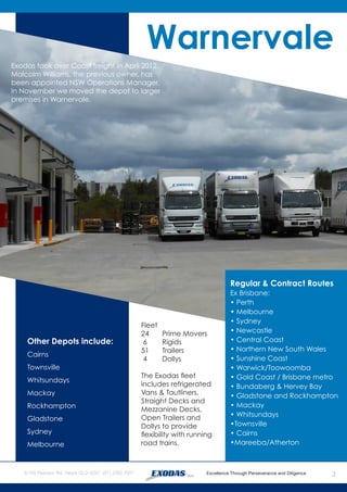3
Warnervale
Exodas took over Coast freight in April 2012.
Malcolm Williams, the previous owner, has
been appointed NSW Operations Manager.
In November we moved the depot to larger
premises in Warnervale.
Other Depots include:
Cairns
Townsville
Whitsundays
Mackay
Rockhampton
Gladstone
Sydney
Melbourne
Fleet
24 	 Prime Movers
6	 Rigids
51 	 Trailers
4	 Dollys
The Exodas fleet
includes refrigerated
Vans & Tautliners,
Straight Decks and
Mezzanine Decks,
Open Trailers and
Dollys to provide
flexibility with running
road trains.
Regular & Contract Routes
Ex Brisbane:
• Perth
• Melbourne
• Sydney
• Newcastle
• Central Coast
• Northern New South Wales
• Sunshine Coast
• Warwick/Toowoomba
• Gold Coast / Brisbane metro
• Bundaberg & Hervey Bay
• Gladstone and Rockhampton
• Mackay
• Whitsundays
•Townsville
• Cairns
•Mareeba/Atherton
 