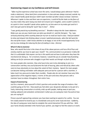 Stammering:Impact on my Confidence and Self-Esteem
“After my first experience school was never the same, I would always panic whenever I had to
make a statement, I drew back from conversations in class and was always reserved, outside my
class I would hardly speak because I didn’t want members of other classes to know I stammer.
Whenever I spoke in class and there was an experience, I could tell by the looks on the faces of
my class mates they were trying very hard not to burst out in laughter, some couldn’t control it,
at a point in time I wouldn’t speak unless spoken to, as time went on my mates got used to it
and I also got used to being the ‘quiet’ boy in class”. (Felix)
“I was gently practicing my breathing exercises”. ‘Breathe in deep into the lower abdomen.
Make sure you see your hand move out when you breath in’, said the therapist. “So, I was
seriously practising while counting down for my turn to read out loud in class. I had just started
to relax and strayed into thinking about a movie I watched previously, when the bell went for
the end of the lesson. I didn’t know whether to be happy or not at the missed opportunity to try
out my new strategy for reducing the fear of reading in class. (Amma)
What it’s like to stammer
Now, who would like to be in the shoes of any of the above persons and live a life of fear and
anxiety anytime you have to open your mouth? Yet, communication is so pervasive in daily life
that it is unthinkable that anyone can live in this world and not have to talk when they have the
mechanism for doing so. For a moment, however, I would like you to consider how frustrating
talking can be for someone who struggles to get their words out through no fault of theirs.
For many people who stammer, they only have to be seen to be attempting to join in a
conversation and they very easily become the butt of teasing, jokes and ridicule by others who
seem to have absolutely no clue about the extent of their mockery. Speech for most people
can become halting and broken with adequate pressure but for a person with a stammer, it
takes much less pressure to make them stumble. People who do not stammer have very little
appreciation of the negative impact, in terms of the pain and stress that persons with a
stammer have to endure throughout their entire lives.
Impact of stammering
Just for a moment, place yourself in Felix’s position and consider the range of emotions that
could be going on for him. How would you feel when your desperate attempts to be part of a
lively, interesting conversation or activity, ends up with people, looking away or past you,
looking awkward and somewhat uninterested in what you are saying but more focused on how
you are saying it?
Picture yourself approaching someone you have been waiting to speak to for a while. You see
him slowly extend his hand to you in a handshake and say his name loud and clear. Suddenly,
the idea of saying your name back to complete the social interaction fills you with fear. With
your hand already extended in the hand of your partner, you begin to feel the sweat as it starts
 