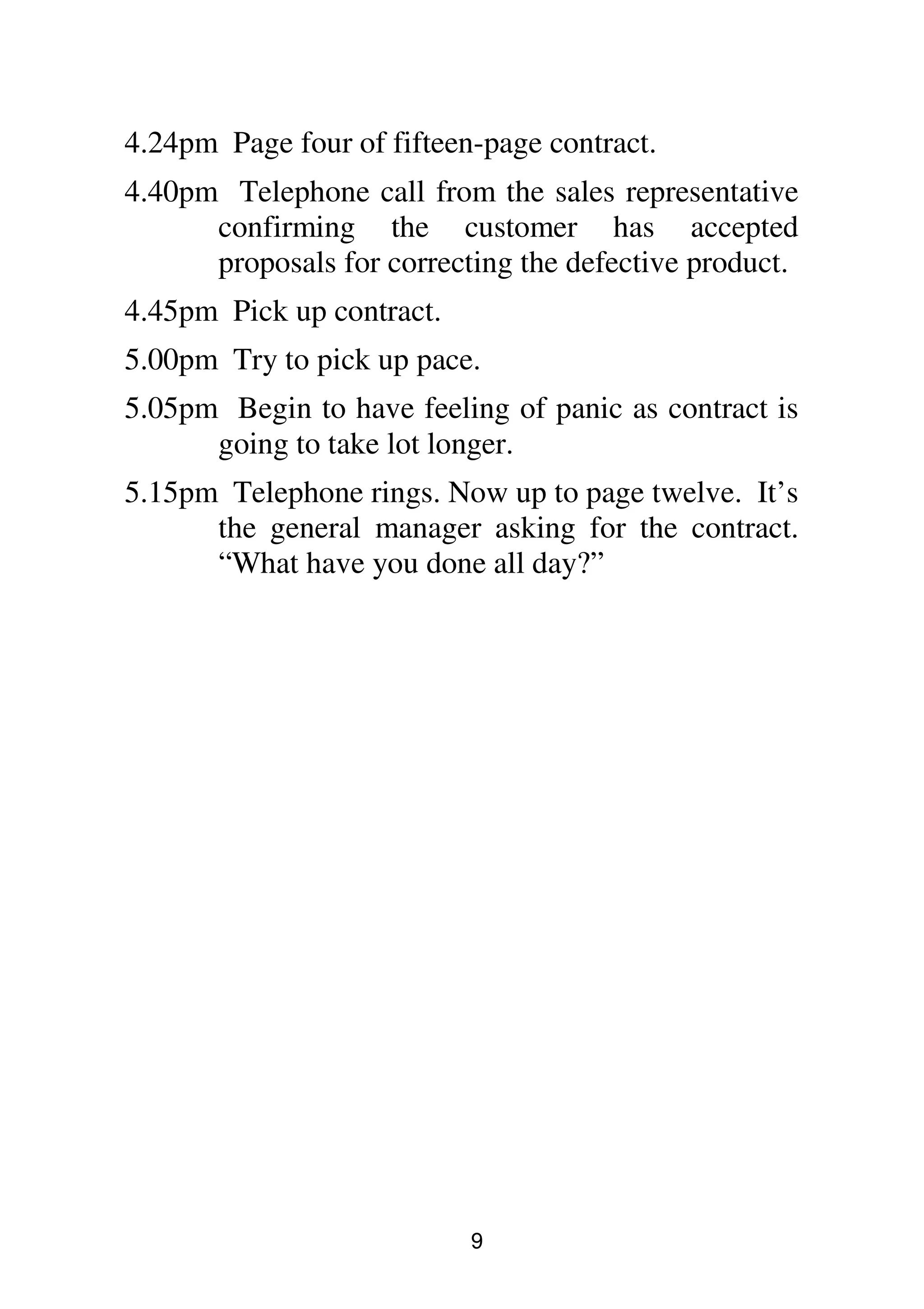9
4.24pm Page four of fifteen-page contract.
4.40pm Telephone call from the sales representative
confirming the customer has accepted
proposals for correcting the defective product.
4.45pm Pick up contract.
5.00pm Try to pick up pace.
5.05pm Begin to have feeling of panic as contract is
going to take lot longer.
5.15pm Telephone rings. Now up to page twelve. It’s
the general manager asking for the contract.
“What have you done all day?”
 