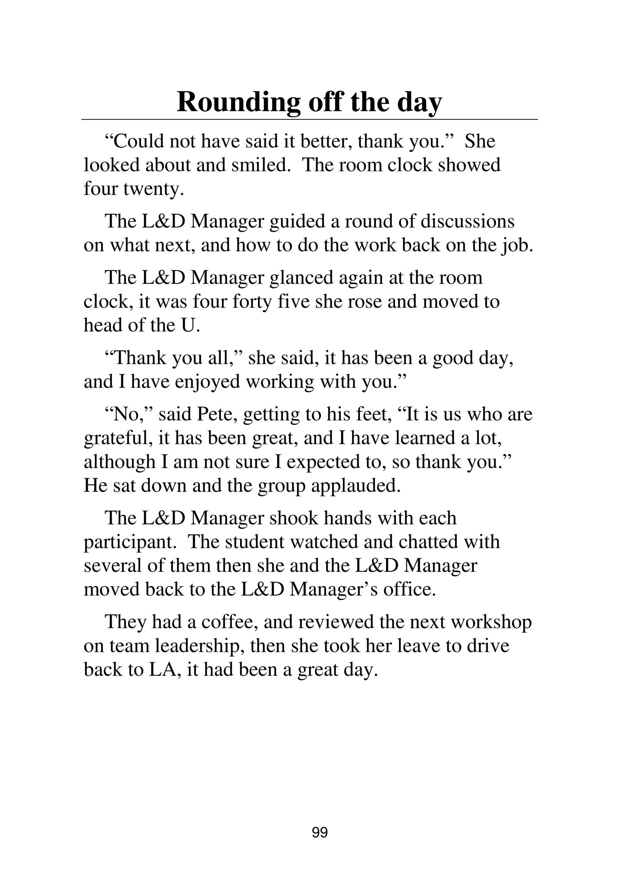 99
Rounding off the day
“Could not have said it better, thank you.” She
looked about and smiled. The room clock showed
four twenty.
The L&D Manager guided a round of discussions
on what next, and how to do the work back on the job.
The L&D Manager glanced again at the room
clock, it was four forty five she rose and moved to
head of the U.
“Thank you all,” she said, it has been a good day,
and I have enjoyed working with you.”
“No,” said Pete, getting to his feet, “It is us who are
grateful, it has been great, and I have learned a lot,
although I am not sure I expected to, so thank you.”
He sat down and the group applauded.
The L&D Manager shook hands with each
participant. The student watched and chatted with
several of them then she and the L&D Manager
moved back to the L&D Manager’s office.
They had a coffee, and reviewed the next workshop
on team leadership, then she took her leave to drive
back to LA, it had been a great day.
 