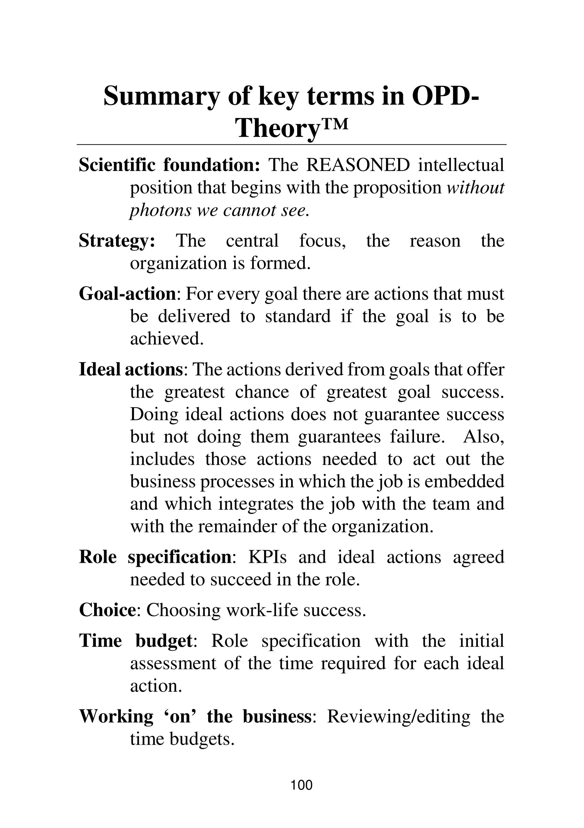 100
Summary of key terms in OPD-
Theory™
Scientific foundation: The REASONED intellectual
position that begins with the proposition without
photons we cannot see.
Strategy: The central focus, the reason the
organization is formed.
Goal-action: For every goal there are actions that must
be delivered to standard if the goal is to be
achieved.
Ideal actions: The actions derived from goals that offer
the greatest chance of greatest goal success.
Doing ideal actions does not guarantee success
but not doing them guarantees failure. Also,
includes those actions needed to act out the
business processes in which the job is embedded
and which integrates the job with the team and
with the remainder of the organization.
Role specification: KPIs and ideal actions agreed
needed to succeed in the role.
Choice: Choosing work-life success.
Time budget: Role specification with the initial
assessment of the time required for each ideal
action.
Working ‘on’ the business: Reviewing/editing the
time budgets.
 