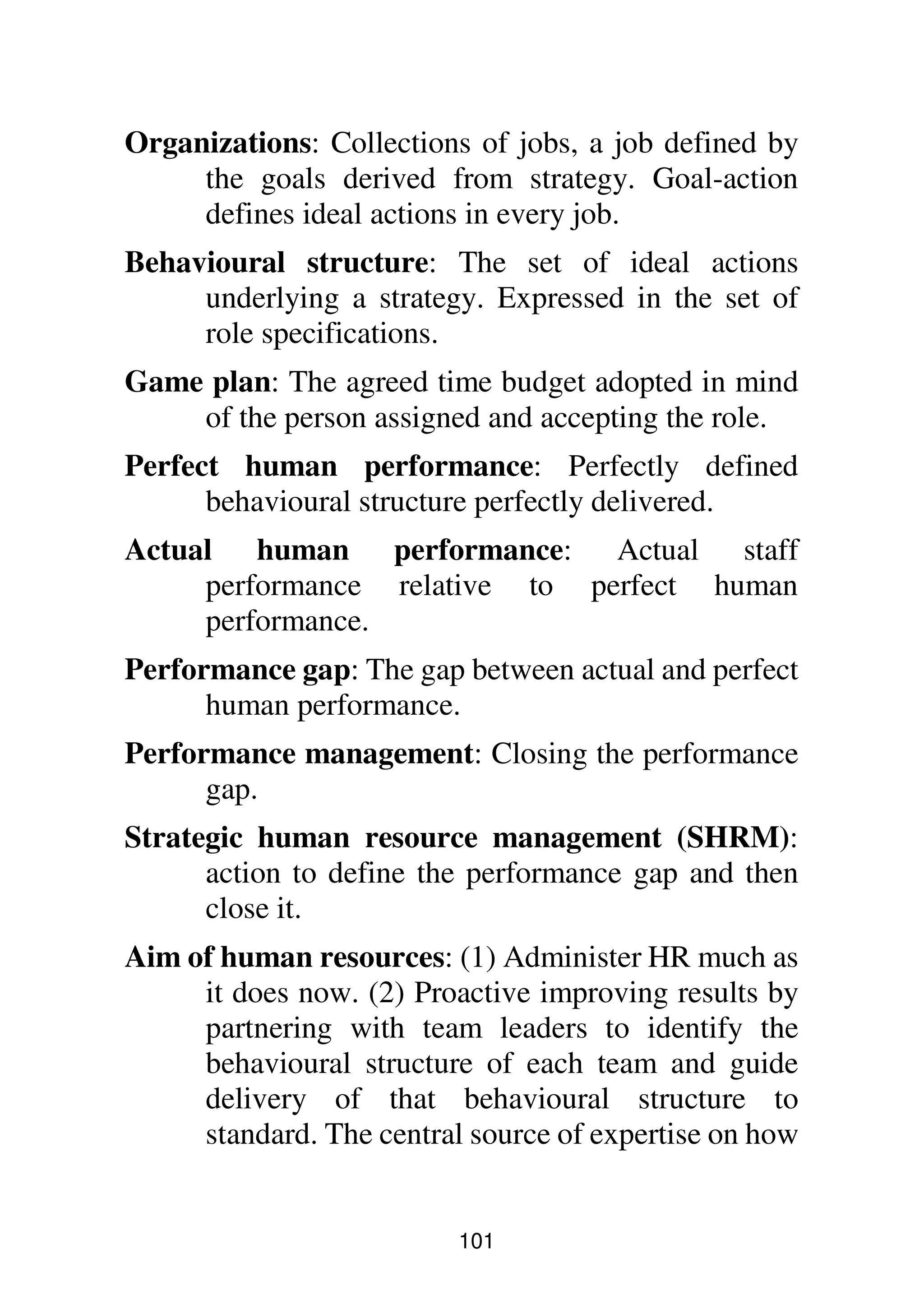 101
Organizations: Collections of jobs, a job defined by
the goals derived from strategy. Goal-action
defines ideal actions in every job.
Behavioural structure: The set of ideal actions
underlying a strategy. Expressed in the set of
role specifications.
Game plan: The agreed time budget adopted in mind
of the person assigned and accepting the role.
Perfect human performance: Perfectly defined
behavioural structure perfectly delivered.
Actual human performance: Actual staff
performance relative to perfect human
performance.
Performance gap: The gap between actual and perfect
human performance.
Performance management: Closing the performance
gap.
Strategic human resource management (SHRM):
action to define the performance gap and then
close it.
Aim of human resources: (1) Administer HR much as
it does now. (2) Proactive improving results by
partnering with team leaders to identify the
behavioural structure of each team and guide
delivery of that behavioural structure to
standard. The central source of expertise on how
 