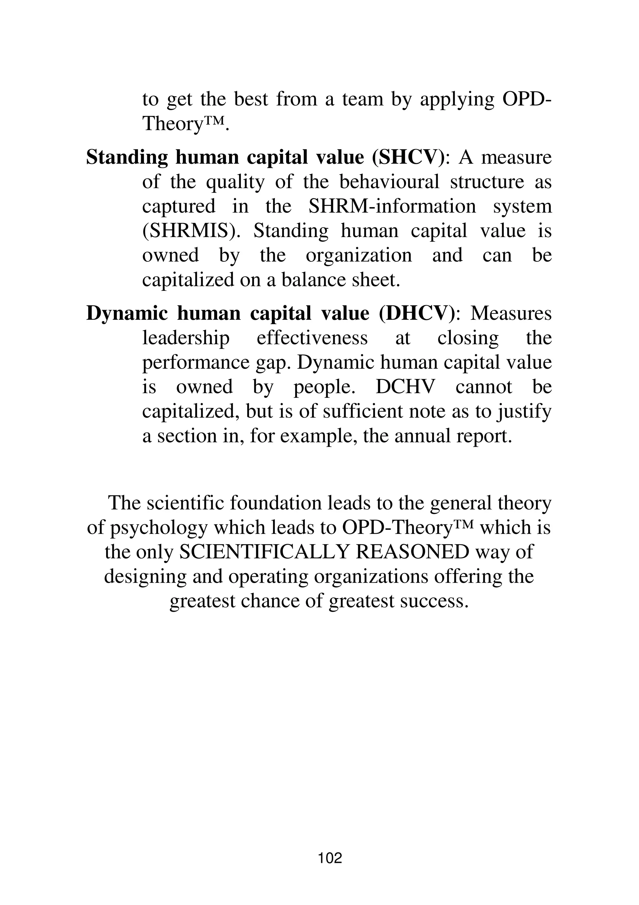 102
to get the best from a team by applying OPD-
Theory™.
Standing human capital value (SHCV): A measure
of the quality of the behavioural structure as
captured in the SHRM-information system
(SHRMIS). Standing human capital value is
owned by the organization and can be
capitalized on a balance sheet.
Dynamic human capital value (DHCV): Measures
leadership effectiveness at closing the
performance gap. Dynamic human capital value
is owned by people. DCHV cannot be
capitalized, but is of sufficient note as to justify
a section in, for example, the annual report.
The scientific foundation leads to the general theory
of psychology which leads to OPD-Theory™ which is
the only SCIENTIFICALLY REASONED way of
designing and operating organizations offering the
greatest chance of greatest success.
 