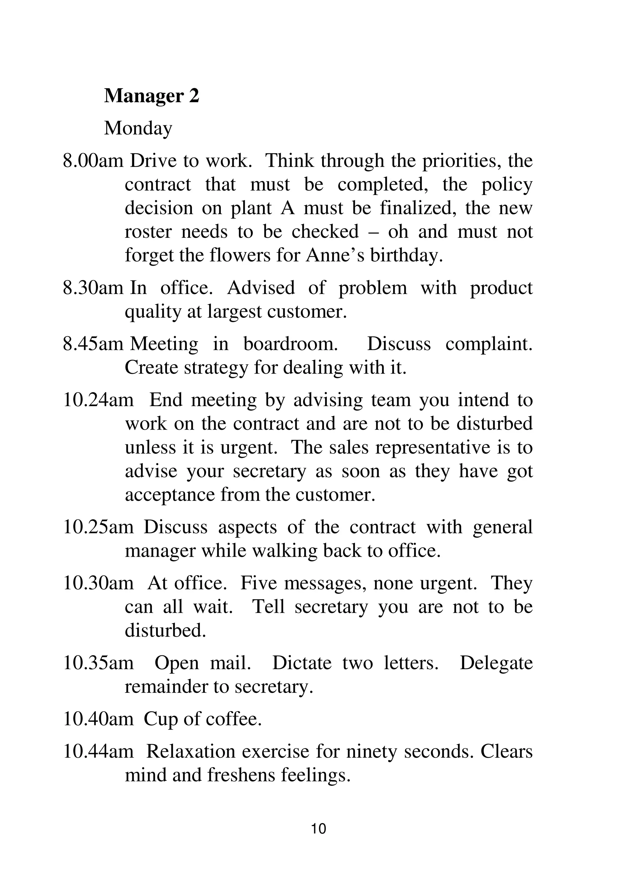 10
Manager 2
Monday
8.00am Drive to work. Think through the priorities, the
contract that must be completed, the policy
decision on plant A must be finalized, the new
roster needs to be checked – oh and must not
forget the flowers for Anne’s birthday.
8.30am In office. Advised of problem with product
quality at largest customer.
8.45am Meeting in boardroom. Discuss complaint.
Create strategy for dealing with it.
10.24am End meeting by advising team you intend to
work on the contract and are not to be disturbed
unless it is urgent. The sales representative is to
advise your secretary as soon as they have got
acceptance from the customer.
10.25am Discuss aspects of the contract with general
manager while walking back to office.
10.30am At office. Five messages, none urgent. They
can all wait. Tell secretary you are not to be
disturbed.
10.35am Open mail. Dictate two letters. Delegate
remainder to secretary.
10.40am Cup of coffee.
10.44am Relaxation exercise for ninety seconds. Clears
mind and freshens feelings.
 