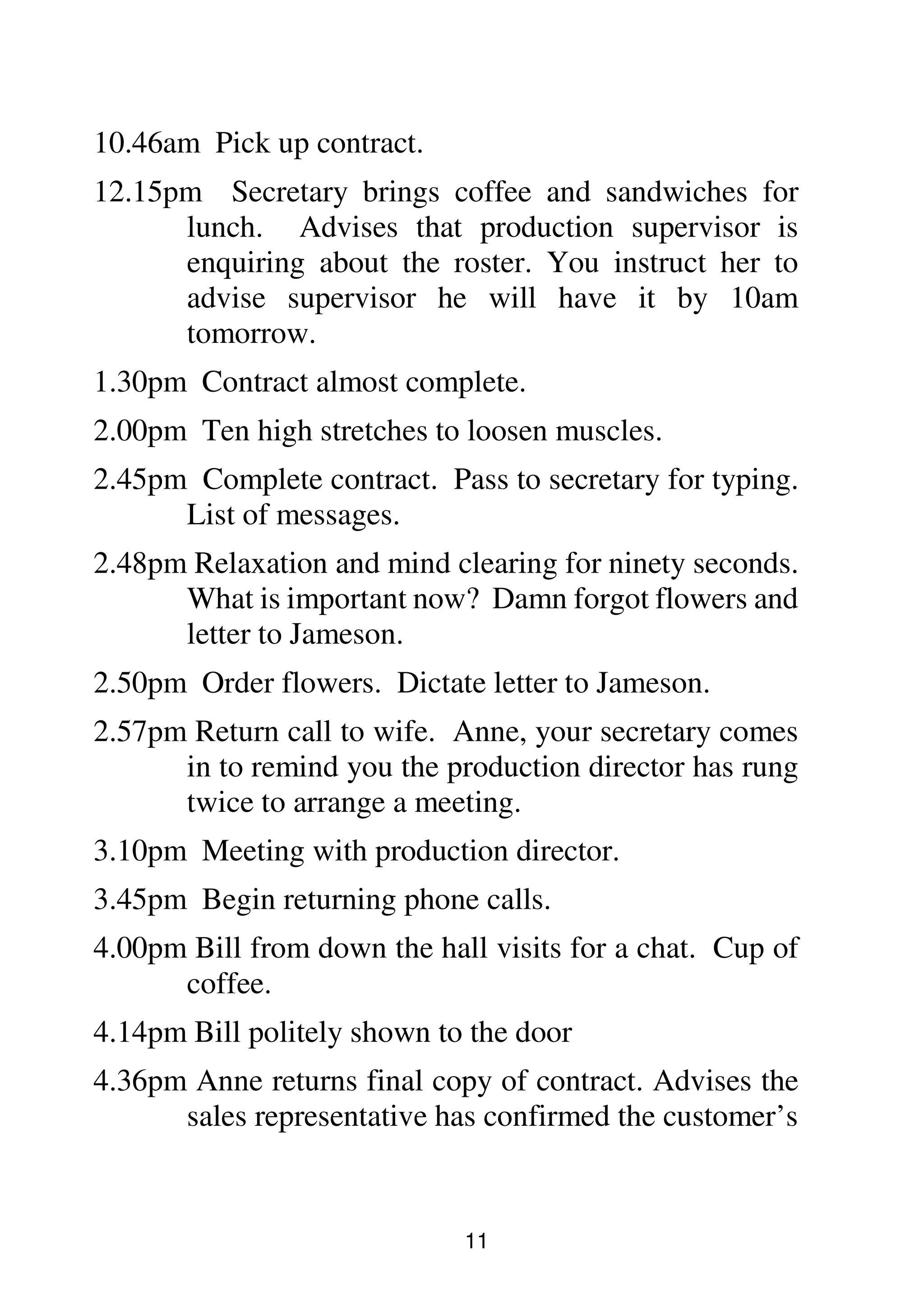 11
10.46am Pick up contract.
12.15pm Secretary brings coffee and sandwiches for
lunch. Advises that production supervisor is
enquiring about the roster. You instruct her to
advise supervisor he will have it by 10am
tomorrow.
1.30pm Contract almost complete.
2.00pm Ten high stretches to loosen muscles.
2.45pm Complete contract. Pass to secretary for typing.
List of messages.
2.48pm Relaxation and mind clearing for ninety seconds.
What is important now? Damn forgot flowers and
letter to Jameson.
2.50pm Order flowers. Dictate letter to Jameson.
2.57pm Return call to wife. Anne, your secretary comes
in to remind you the production director has rung
twice to arrange a meeting.
3.10pm Meeting with production director.
3.45pm Begin returning phone calls.
4.00pm Bill from down the hall visits for a chat. Cup of
coffee.
4.14pm Bill politely shown to the door
4.36pm Anne returns final copy of contract. Advises the
sales representative has confirmed the customer’s
 